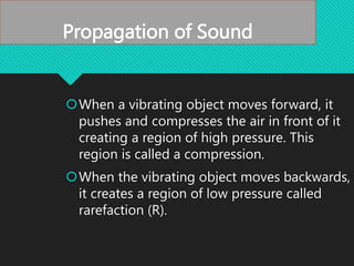 Propagation of Sound
When a vibrating object moves forward, it
pushes and compresses the air in front of it
creating a region of high pressure. This
region is called a compression.
When the vibrating object moves backwards,
it creates a region of low pressure called
rarefaction (R).
 