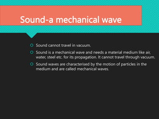 Sound-a mechanical wave
 Sound cannot travel in vacuum.
 Sound is a mechanical wave and needs a material medium like air,
water, steel etc. for its propagation. It cannot travel through vacuum.
 Sound waves are characterised by the motion of particles in the
medium and are called mechanical waves.
 