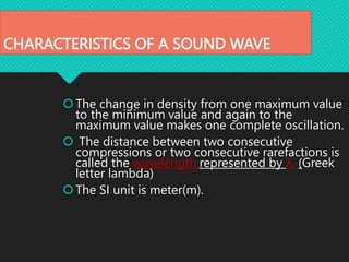 CHARACTERISTICS OF A SOUND WAVE
The change in density from one maximum value
to the minimum value and again to the
maximum value makes one complete oscillation.
 The distance between two consecutive
compressions or two consecutive rarefactions is
called the wavelength,represented by λ, (Greek
letter lambda)
The SI unit is meter(m).
 