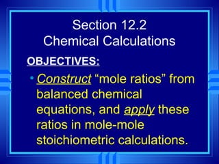 Section 12.2
  Chemical Calculations
OBJECTIVES:
• Construct “mole ratios” from
  balanced chemical
  equations, and apply these
  ratios in mole-mole
  stoichiometric calculations.
 