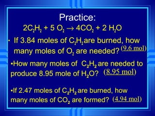 Practice:
       2C2H2 + 5 O2 → 4CO2 + 2 H2O
•   If 3.84 moles of C2H2 are burned, how
    many moles of O2 are needed?    (9.6 mol)

    •How many moles of C2H2 are needed to
    produce 8.95 mole of H2O? (8.95 mol)

    •If 2.47 moles of C2H2 are burned, how
    many moles of CO2 are formed? (4.94 mol)
 
