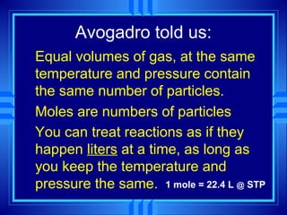 Avogadro told us:
Equal volumes of gas, at the same
temperature and pressure contain
the same number of particles.
Moles are numbers of particles
You can treat reactions as if they
happen liters at a time, as long as
you keep the temperature and
pressure the same. 1 mole = 22.4 L @ STP
 