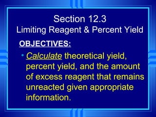 Section 12.3
Limiting Reagent & Percent Yield
OBJECTIVES:
 • Calculate theoretical yield,
   percent yield, and the amount
   of excess reagent that remains
   unreacted given appropriate
   information.
 