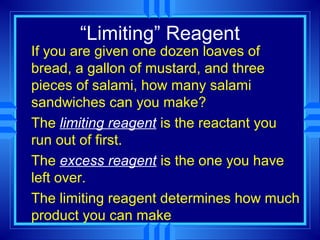 “Limiting” Reagent
If you are given one dozen loaves of
bread, a gallon of mustard, and three
pieces of salami, how many salami
sandwiches can you make?
The limiting reagent is the reactant you
run out of first.
The excess reagent is the one you have
left over.
The limiting reagent determines how much
product you can make
 
