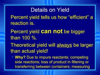 Details on Yield
Percent yield tells us how “efficient” a
reaction is.
Percent yield can not be bigger
than 100 %.
Theoretical yield will always be larger
than actual yield!
• Why? Due to impure reactants; competing
  side reactions; loss of product in filtering or
  transferring between containers; measuring
 