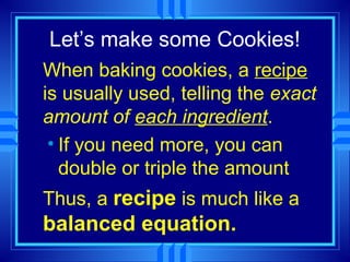 Let’s make some Cookies!
When baking cookies, a recipe
is usually used, telling the exact
amount of each ingredient.
 • If you need more, you can
   double or triple the amount
Thus, a recipe is much like a
balanced equation.
 