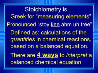 Stoichiometry is…
 Greek for “measuring elements”
Pronounced “stoy kee ahm uh tree”
 Defined as: calculations of the
 quantities in chemical reactions,
 based on a balanced equation.
 There are 4 ways to interpret a
 balanced chemical equation
 