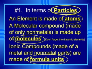 #1. In terms of Particles
An Element is made of atoms
A Molecular compound (made
of only nonmetals) is made up
of molecules (Don’t forget the diatomic elements)
Ionic Compounds (made of a
metal and nonmetal parts) are
made of formula units
 