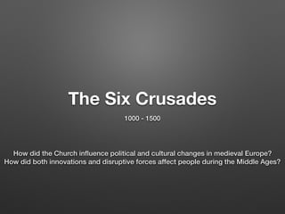 The Six Crusades
1000 - 1500
How did the Church inﬂuence political and cultural changes in medieval Europe?
How did both innovations and disruptive forces affect people during the Middle Ages?
 