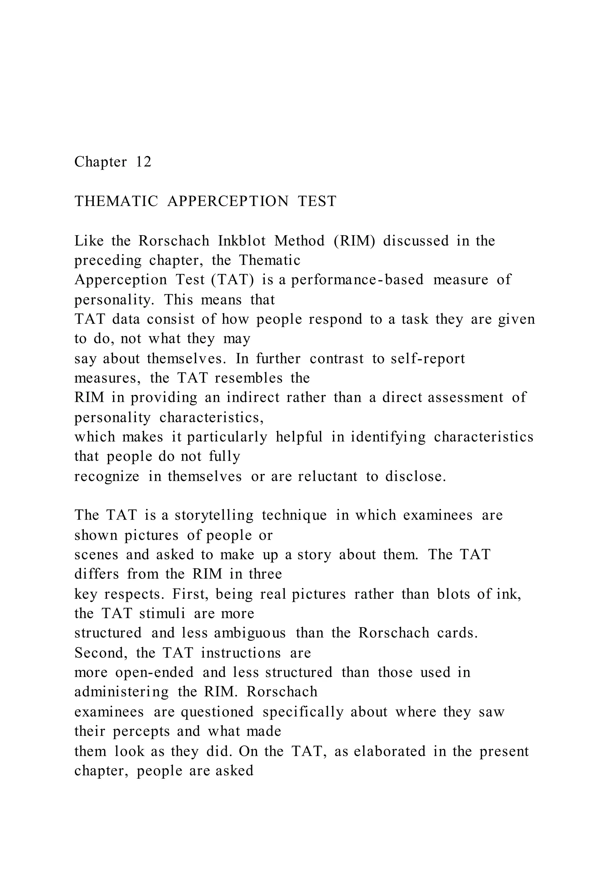 Chapter 12
THEMATIC APPERCEPTION TEST
Like the Rorschach Inkblot Method (RIM) discussed in the
preceding chapter, the Thematic
Apperception Test (TAT) is a performance-based measure of
personality. This means that
TAT data consist of how people respond to a task they are given
to do, not what they may
say about themselves. In further contrast to self-report
measures, the TAT resembles the
RIM in providing an indirect rather than a direct assessment of
personality characteristics,
which makes it particularly helpful in identifying characteristics
that people do not fully
recognize in themselves or are reluctant to disclose.
The TAT is a storytelling technique in which examinees are
shown pictures of people or
scenes and asked to make up a story about them. The TAT
differs from the RIM in three
key respects. First, being real pictures rather than blots of ink,
the TAT stimuli are more
structured and less ambiguous than the Rorschach cards.
Second, the TAT instructions are
more open-ended and less structured than those used in
administering the RIM. Rorschach
examinees are questioned specifically about where they saw
their percepts and what made
them look as they did. On the TAT, as elaborated in the present
chapter, people are asked
 