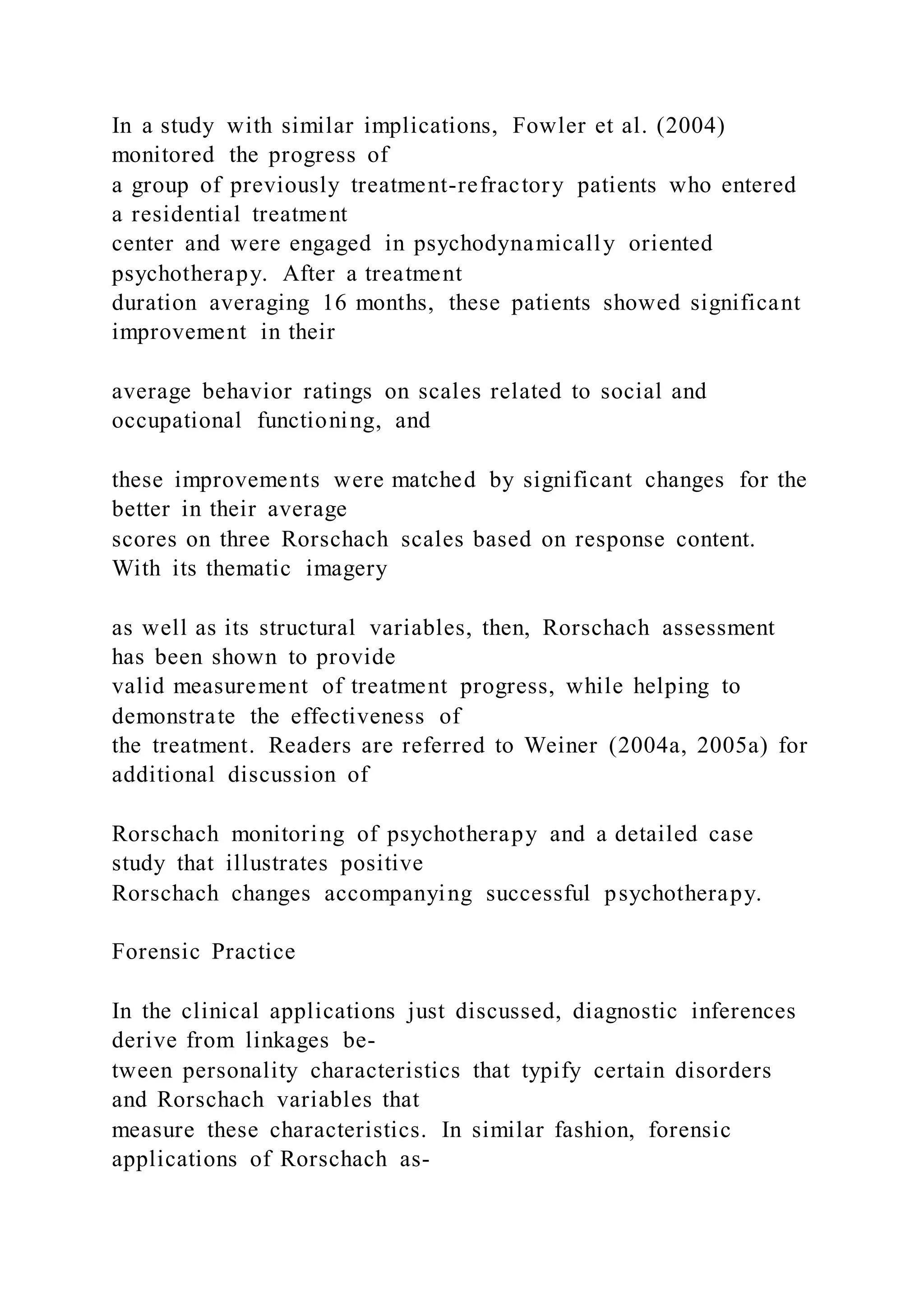 In a study with similar implications, Fowler et al. (2004)
monitored the progress of
a group of previously treatment-refractory patients who entered
a residential treatment
center and were engaged in psychodynamically oriented
psychotherapy. After a treatment
duration averaging 16 months, these patients showed significant
improvement in their
average behavior ratings on scales related to social and
occupational functioning, and
these improvements were matched by significant changes for the
better in their average
scores on three Rorschach scales based on response content.
With its thematic imagery
as well as its structural variables, then, Rorschach assessment
has been shown to provide
valid measurement of treatment progress, while helping to
demonstrate the effectiveness of
the treatment. Readers are referred to Weiner (2004a, 2005a) for
additional discussion of
Rorschach monitoring of psychotherapy and a detailed case
study that illustrates positive
Rorschach changes accompanying successful psychotherapy.
Forensic Practice
In the clinical applications just discussed, diagnostic inferences
derive from linkages be-
tween personality characteristics that typify certain disorders
and Rorschach variables that
measure these characteristics. In similar fashion, forensic
applications of Rorschach as-
 