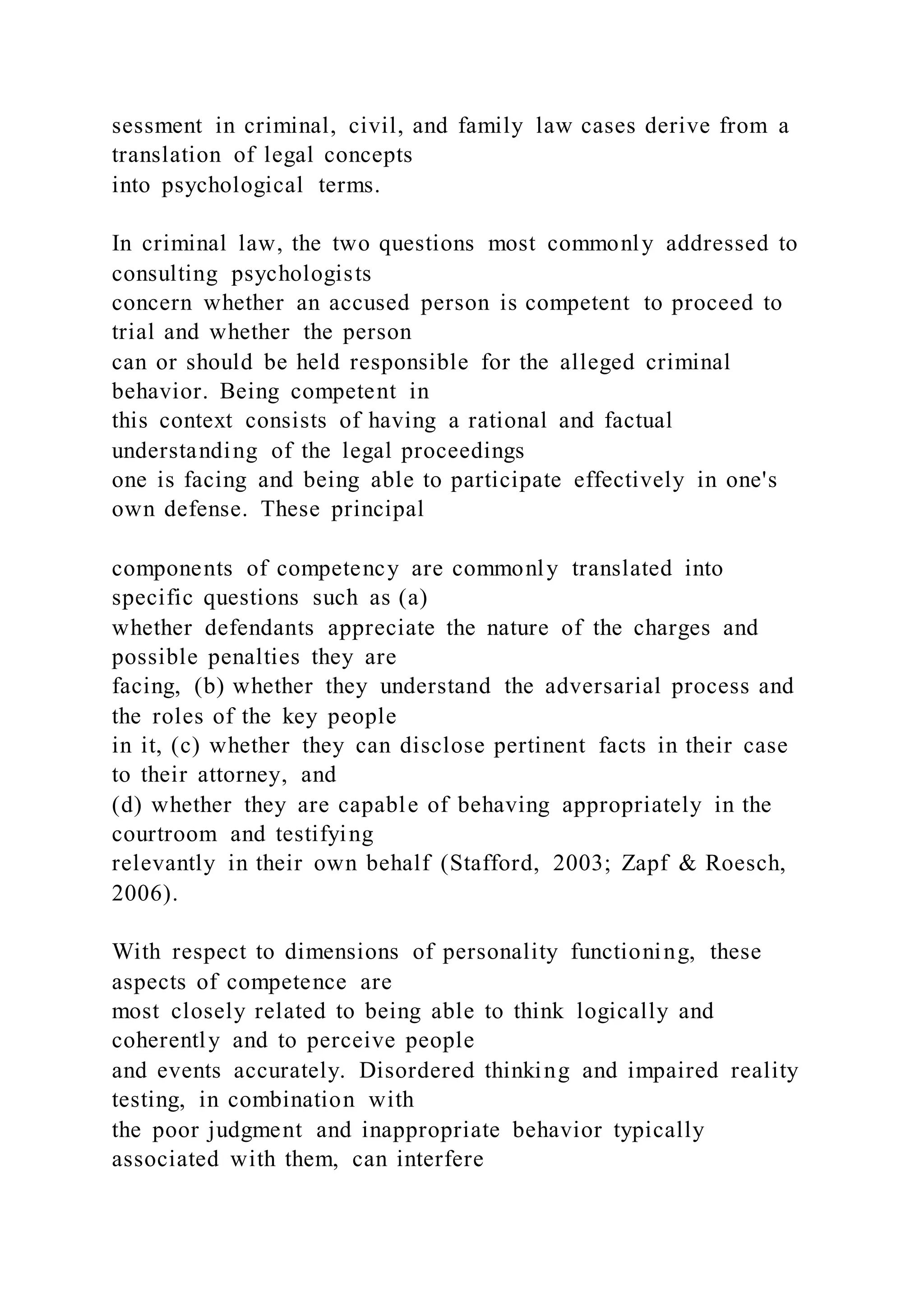 sessment in criminal, civil, and family law cases derive from a
translation of legal concepts
into psychological terms.
In criminal law, the two questions most commonly addressed to
consulting psychologists
concern whether an accused person is competent to proceed to
trial and whether the person
can or should be held responsible for the alleged criminal
behavior. Being competent in
this context consists of having a rational and factual
understanding of the legal proceedings
one is facing and being able to participate effectively in one's
own defense. These principal
components of competency are commonly translated into
specific questions such as (a)
whether defendants appreciate the nature of the charges and
possible penalties they are
facing, (b) whether they understand the adversarial process and
the roles of the key people
in it, (c) whether they can disclose pertinent facts in their case
to their attorney, and
(d) whether they are capable of behaving appropriately in the
courtroom and testifying
relevantly in their own behalf (Stafford, 2003; Zapf & Roesch,
2006).
With respect to dimensions of personality functioning, these
aspects of competence are
most closely related to being able to think logically and
coherently and to perceive people
and events accurately. Disordered thinking and impaired reality
testing, in combination with
the poor judgment and inappropriate behavior typically
associated with them, can interfere
 