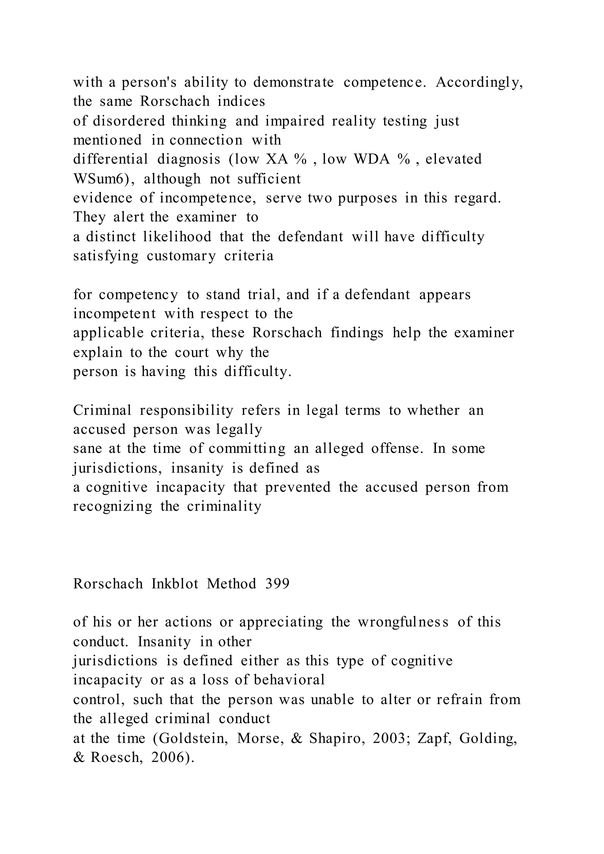 with a person's ability to demonstrate competence. Accordingly,
the same Rorschach indices
of disordered thinking and impaired reality testing just
mentioned in connection with
differential diagnosis (low XA % , low WDA % , elevated
WSum6), although not sufficient
evidence of incompetence, serve two purposes in this regard.
They alert the examiner to
a distinct likelihood that the defendant will have difficulty
satisfying customary criteria
for competency to stand trial, and if a defendant appears
incompetent with respect to the
applicable criteria, these Rorschach findings help the examiner
explain to the court why the
person is having this difficulty.
Criminal responsibility refers in legal terms to whether an
accused person was legally
sane at the time of committing an alleged offense. In some
jurisdictions, insanity is defined as
a cognitive incapacity that prevented the accused person from
recognizing the criminality
Rorschach Inkblot Method 399
of his or her actions or appreciating the wrongfulness of this
conduct. Insanity in other
jurisdictions is defined either as this type of cognitive
incapacity or as a loss of behavioral
control, such that the person was unable to alter or refrain from
the alleged criminal conduct
at the time (Goldstein, Morse, & Shapiro, 2003; Zapf, Golding,
& Roesch, 2006).
 