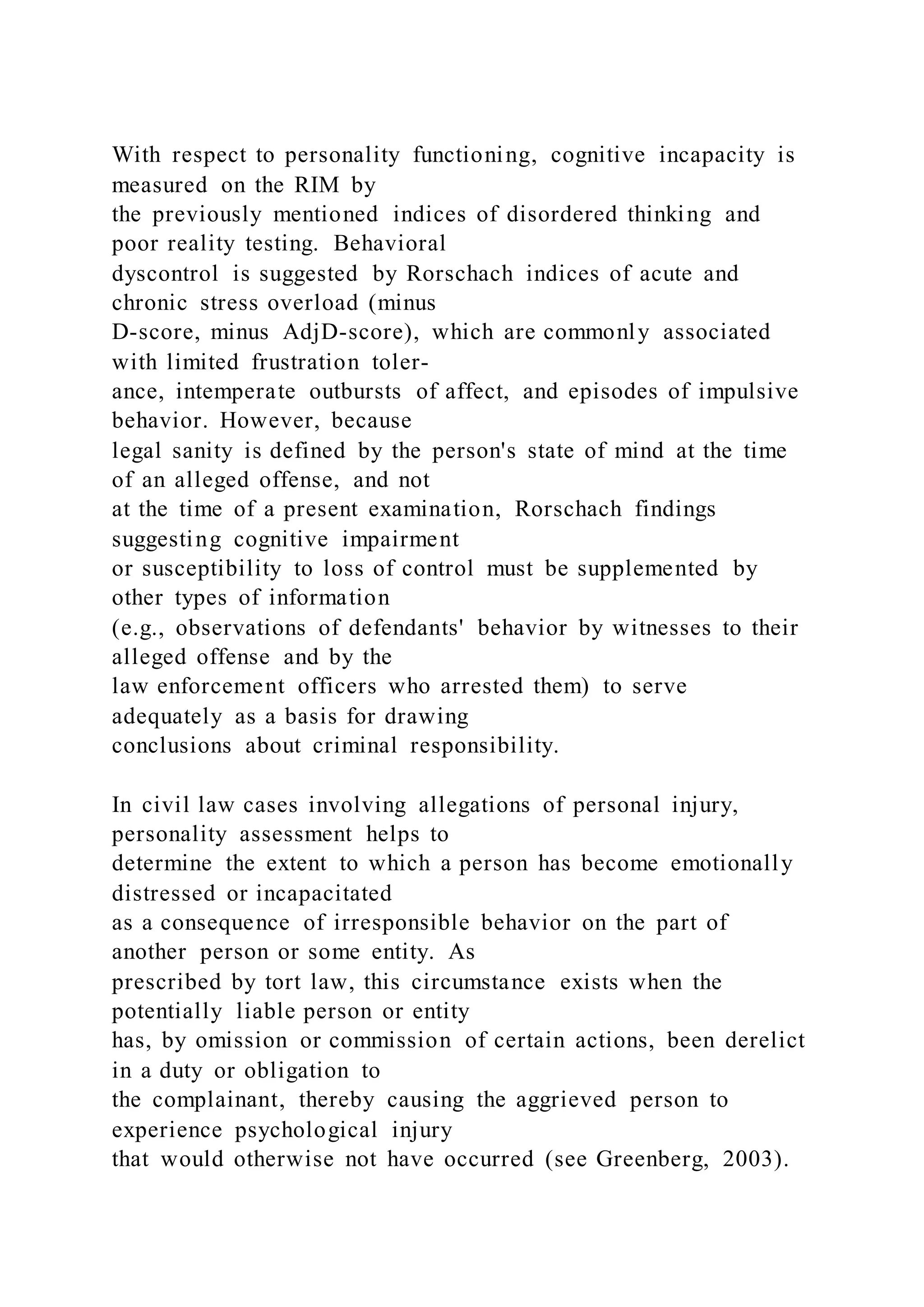 With respect to personality functioning, cognitive incapacity is
measured on the RIM by
the previously mentioned indices of disordered thinking and
poor reality testing. Behavioral
dyscontrol is suggested by Rorschach indices of acute and
chronic stress overload (minus
D-score, minus AdjD-score), which are commonly associated
with limited frustration toler-
ance, intemperate outbursts of affect, and episodes of impulsive
behavior. However, because
legal sanity is defined by the person's state of mind at the time
of an alleged offense, and not
at the time of a present examination, Rorschach findings
suggesting cognitive impairment
or susceptibility to loss of control must be supplemented by
other types of information
(e.g., observations of defendants' behavior by witnesses to their
alleged offense and by the
law enforcement officers who arrested them) to serve
adequately as a basis for drawing
conclusions about criminal responsibility.
In civil law cases involving allegations of personal injury,
personality assessment helps to
determine the extent to which a person has become emotionally
distressed or incapacitated
as a consequence of irresponsible behavior on the part of
another person or some entity. As
prescribed by tort law, this circumstance exists when the
potentially liable person or entity
has, by omission or commission of certain actions, been derelict
in a duty or obligation to
the complainant, thereby causing the aggrieved person to
experience psychological injury
that would otherwise not have occurred (see Greenberg, 2003).
 