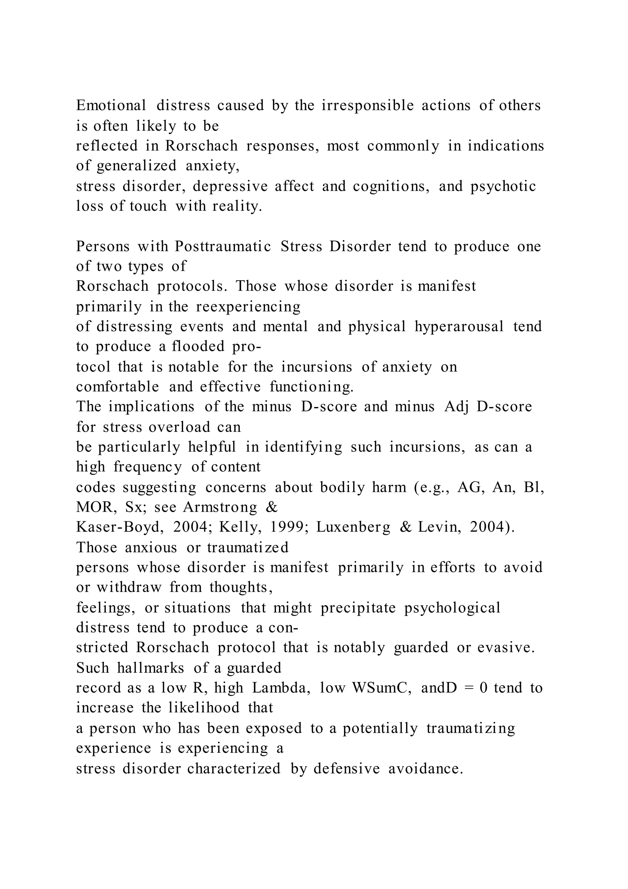 Emotional distress caused by the irresponsible actions of others
is often likely to be
reflected in Rorschach responses, most commonly in indications
of generalized anxiety,
stress disorder, depressive affect and cognitions, and psychotic
loss of touch with reality.
Persons with Posttraumatic Stress Disorder tend to produce one
of two types of
Rorschach protocols. Those whose disorder is manifest
primarily in the reexperiencing
of distressing events and mental and physical hyperarousal tend
to produce a flooded pro-
tocol that is notable for the incursions of anxiety on
comfortable and effective functioning.
The implications of the minus D-score and minus Adj D-score
for stress overload can
be particularly helpful in identifying such incursions, as can a
high frequency of content
codes suggesting concerns about bodily harm (e.g., AG, An, Bl,
MOR, Sx; see Armstrong &
Kaser-Boyd, 2004; Kelly, 1999; Luxenberg & Levin, 2004).
Those anxious or traumatized
persons whose disorder is manifest primarily in efforts to avoid
or withdraw from thoughts,
feelings, or situations that might precipitate psychological
distress tend to produce a con-
stricted Rorschach protocol that is notably guarded or evasive.
Such hallmarks of a guarded
record as a low R, high Lambda, low WSumC, andD = 0 tend to
increase the likelihood that
a person who has been exposed to a potentially traumatizing
experience is experiencing a
stress disorder characterized by defensive avoidance.
 