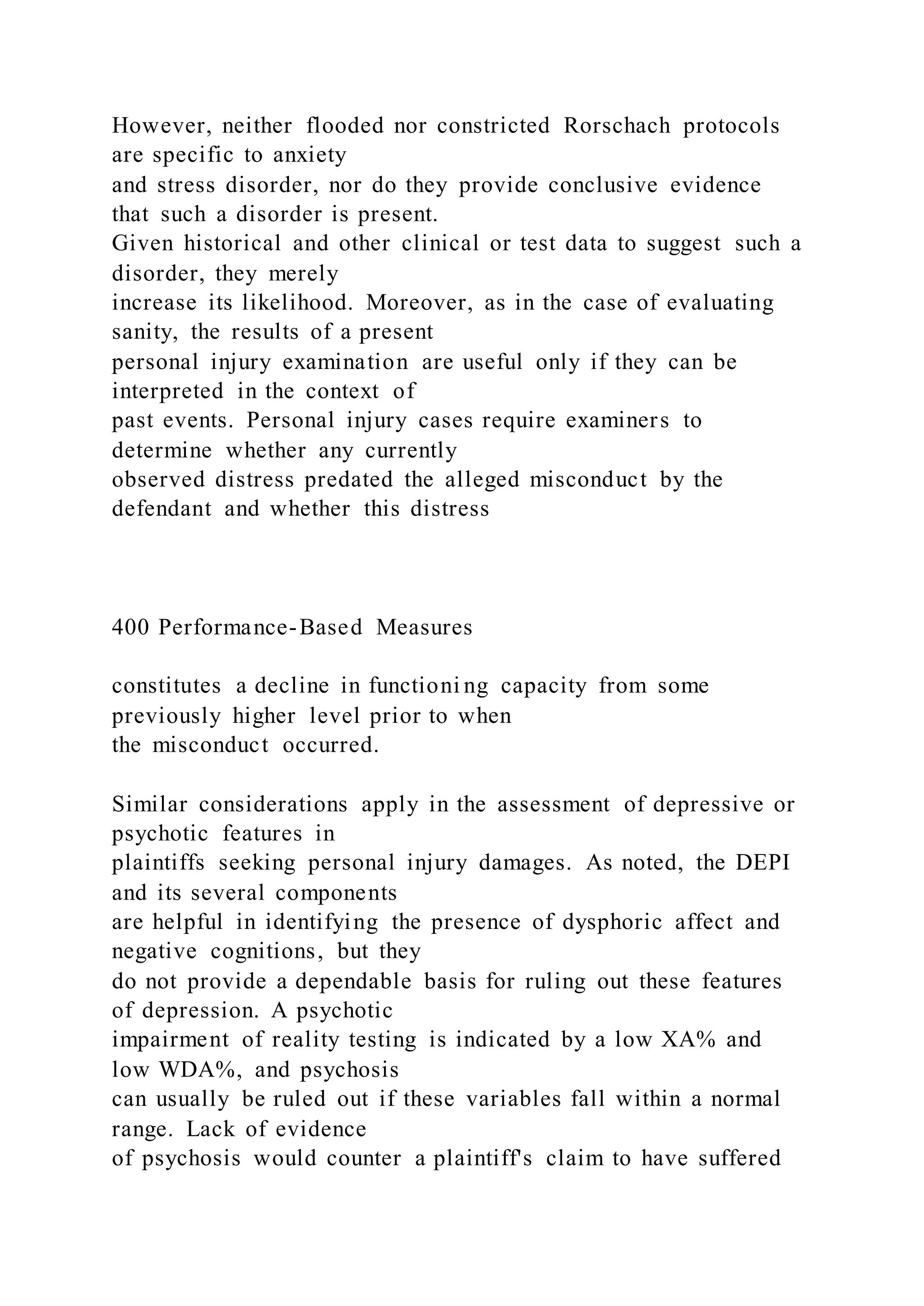 However, neither flooded nor constricted Rorschach protocols
are specific to anxiety
and stress disorder, nor do they provide conclusive evidence
that such a disorder is present.
Given historical and other clinical or test data to suggest such a
disorder, they merely
increase its likelihood. Moreover, as in the case of evaluating
sanity, the results of a present
personal injury examination are useful only if they can be
interpreted in the context of
past events. Personal injury cases require examiners to
determine whether any currently
observed distress predated the alleged misconduct by the
defendant and whether this distress
400 Performance-Based Measures
constitutes a decline in functioni ng capacity from some
previously higher level prior to when
the misconduct occurred.
Similar considerations apply in the assessment of depressive or
psychotic features in
plaintiffs seeking personal injury damages. As noted, the DEPI
and its several components
are helpful in identifying the presence of dysphoric affect and
negative cognitions, but they
do not provide a dependable basis for ruling out these features
of depression. A psychotic
impairment of reality testing is indicated by a low XA% and
low WDA%, and psychosis
can usually be ruled out if these variables fall within a normal
range. Lack of evidence
of psychosis would counter a plaintiff's claim to have suffered
 