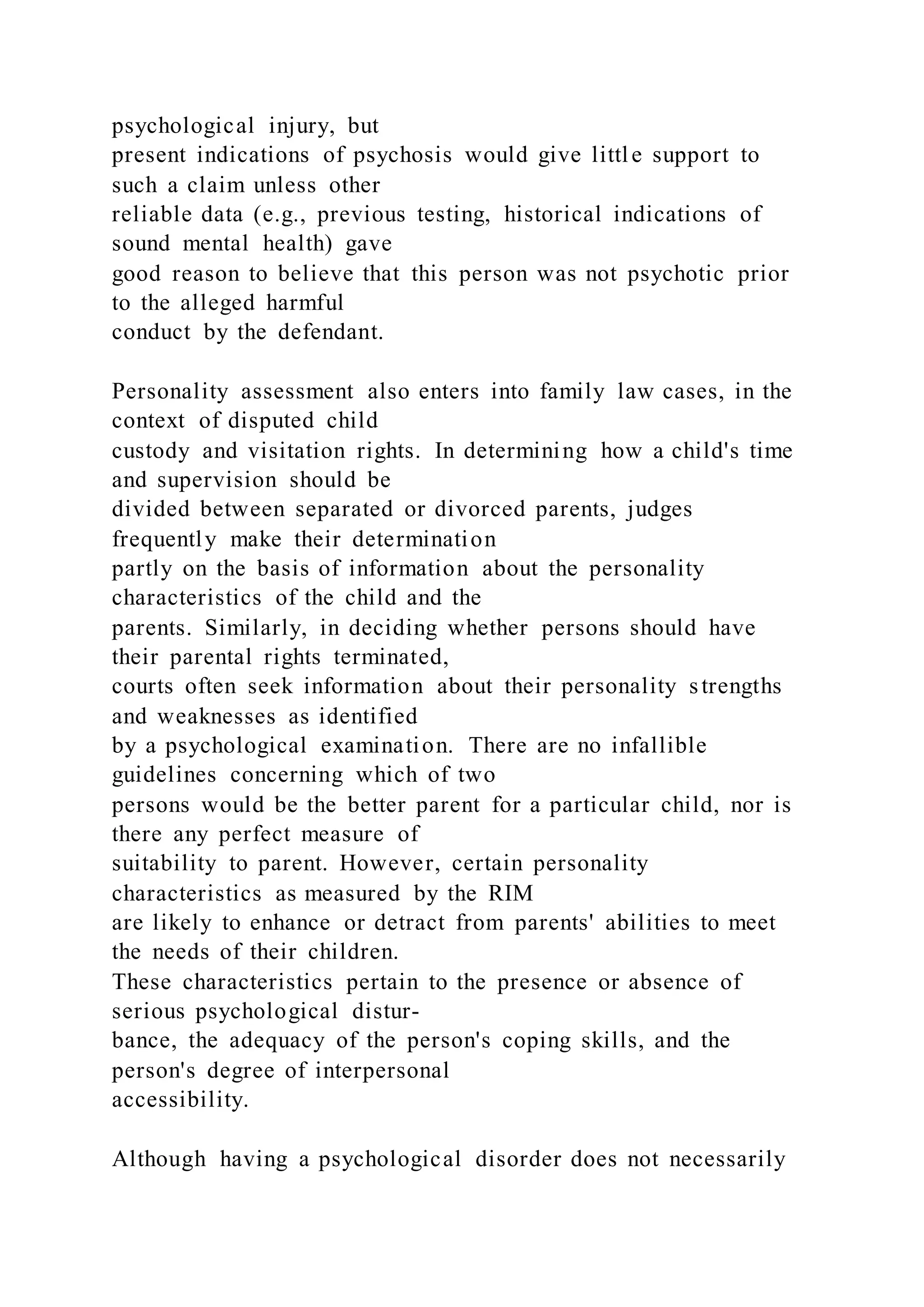 psychological injury, but
present indications of psychosis would give little support to
such a claim unless other
reliable data (e.g., previous testing, historical indications of
sound mental health) gave
good reason to believe that this person was not psychotic prior
to the alleged harmful
conduct by the defendant.
Personality assessment also enters into family law cases, in the
context of disputed child
custody and visitation rights. In determining how a child's time
and supervision should be
divided between separated or divorced parents, judges
frequently make their determination
partly on the basis of information about the personality
characteristics of the child and the
parents. Similarly, in deciding whether persons should have
their parental rights terminated,
courts often seek information about their personality strengths
and weaknesses as identified
by a psychological examination. There are no infallible
guidelines concerning which of two
persons would be the better parent for a particular child, nor is
there any perfect measure of
suitability to parent. However, certain personality
characteristics as measured by the RIM
are likely to enhance or detract from parents' abilities to meet
the needs of their children.
These characteristics pertain to the presence or absence of
serious psychological distur-
bance, the adequacy of the person's coping skills, and the
person's degree of interpersonal
accessibility.
Although having a psychological disorder does not necessarily
 