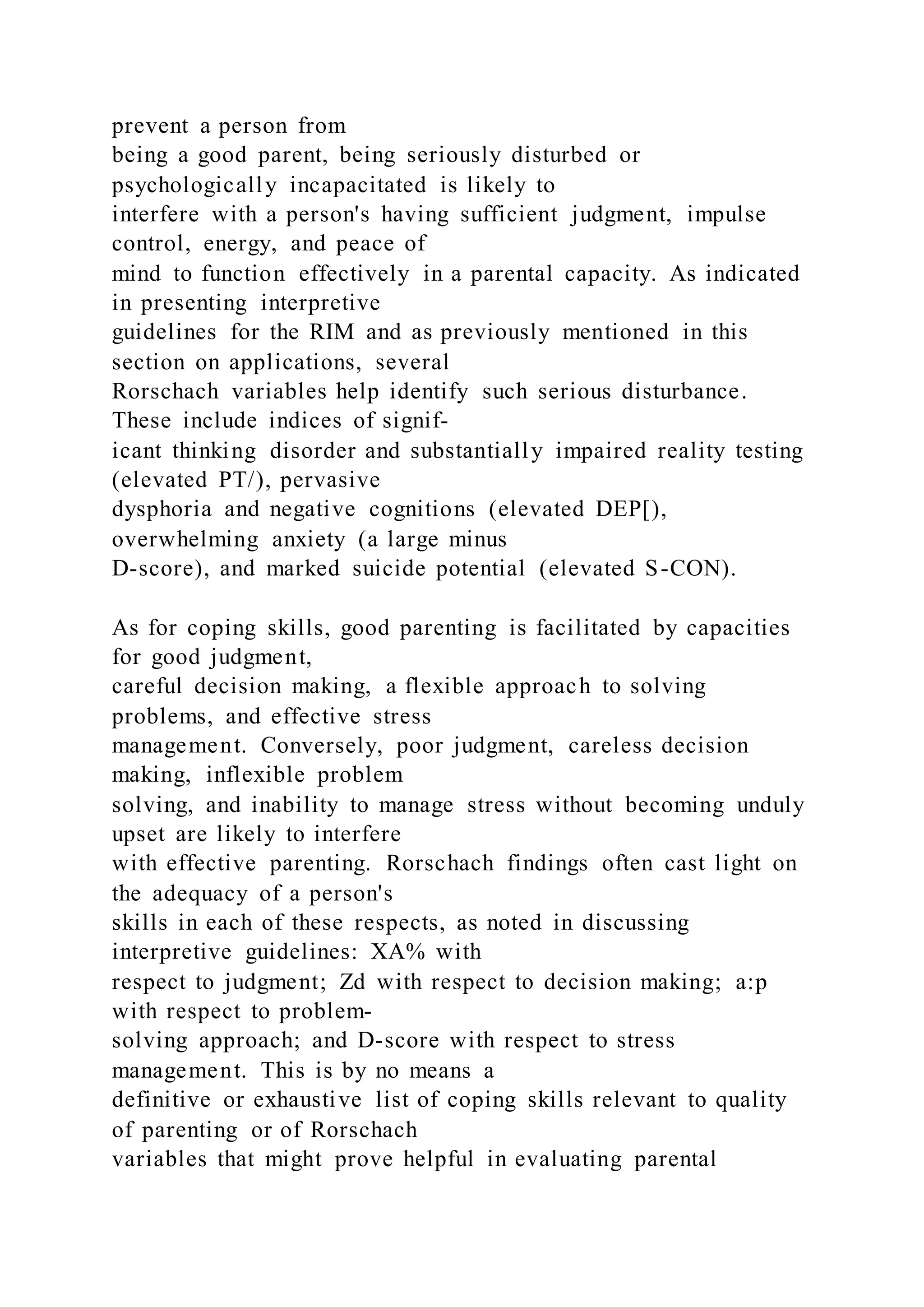 prevent a person from
being a good parent, being seriously disturbed or
psychologically incapacitated is likely to
interfere with a person's having sufficient judgment, impulse
control, energy, and peace of
mind to function effectively in a parental capacity. As indicated
in presenting interpretive
guidelines for the RIM and as previously mentioned in this
section on applications, several
Rorschach variables help identify such serious disturbance.
These include indices of signif-
icant thinking disorder and substantially impaired reality testing
(elevated PT/), pervasive
dysphoria and negative cognitions (elevated DEP[),
overwhelming anxiety (a large minus
D-score), and marked suicide potential (elevated S-CON).
As for coping skills, good parenting is facilitated by capacities
for good judgment,
careful decision making, a flexible approach to solving
problems, and effective stress
management. Conversely, poor judgment, careless decision
making, inflexible problem
solving, and inability to manage stress without becoming unduly
upset are likely to interfere
with effective parenting. Rorschach findings often cast light on
the adequacy of a person's
skills in each of these respects, as noted in discussing
interpretive guidelines: XA% with
respect to judgment; Zd with respect to decision making; a:p
with respect to problem-
solving approach; and D-score with respect to stress
management. This is by no means a
definitive or exhaustive list of coping skills relevant to quality
of parenting or of Rorschach
variables that might prove helpful in evaluating parental
 