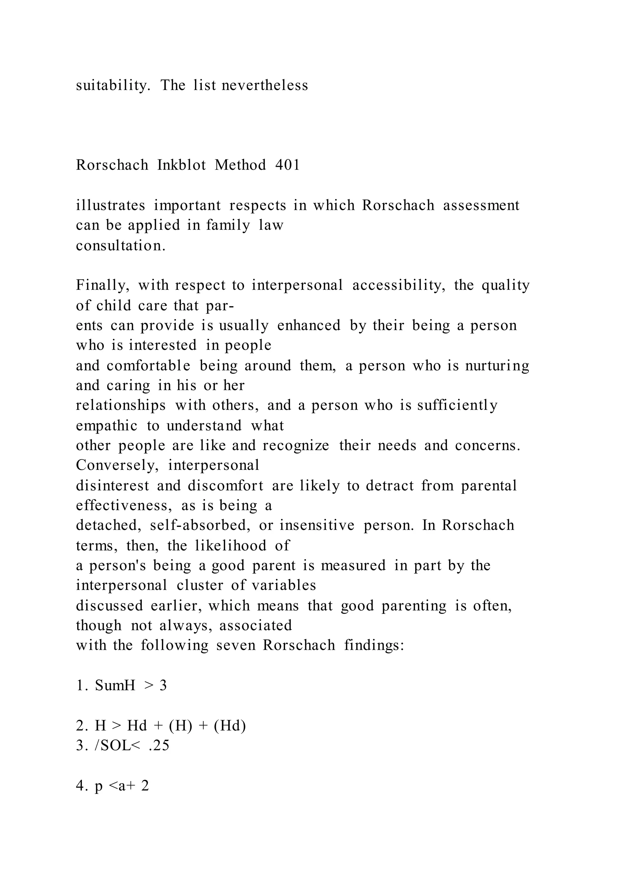 suitability. The list nevertheless
Rorschach Inkblot Method 401
illustrates important respects in which Rorschach assessment
can be applied in family law
consultation.
Finally, with respect to interpersonal accessibility, the quality
of child care that par-
ents can provide is usually enhanced by their being a person
who is interested in people
and comfortable being around them, a person who is nurturing
and caring in his or her
relationships with others, and a person who is sufficiently
empathic to understand what
other people are like and recognize their needs and concerns.
Conversely, interpersonal
disinterest and discomfort are likely to detract from parental
effectiveness, as is being a
detached, self-absorbed, or insensitive person. In Rorschach
terms, then, the likelihood of
a person's being a good parent is measured in part by the
interpersonal cluster of variables
discussed earlier, which means that good parenting is often,
though not always, associated
with the following seven Rorschach findings:
1. SumH > 3
2. H > Hd + (H) + (Hd)
3. /SOL< .25
4. p <a+ 2
 