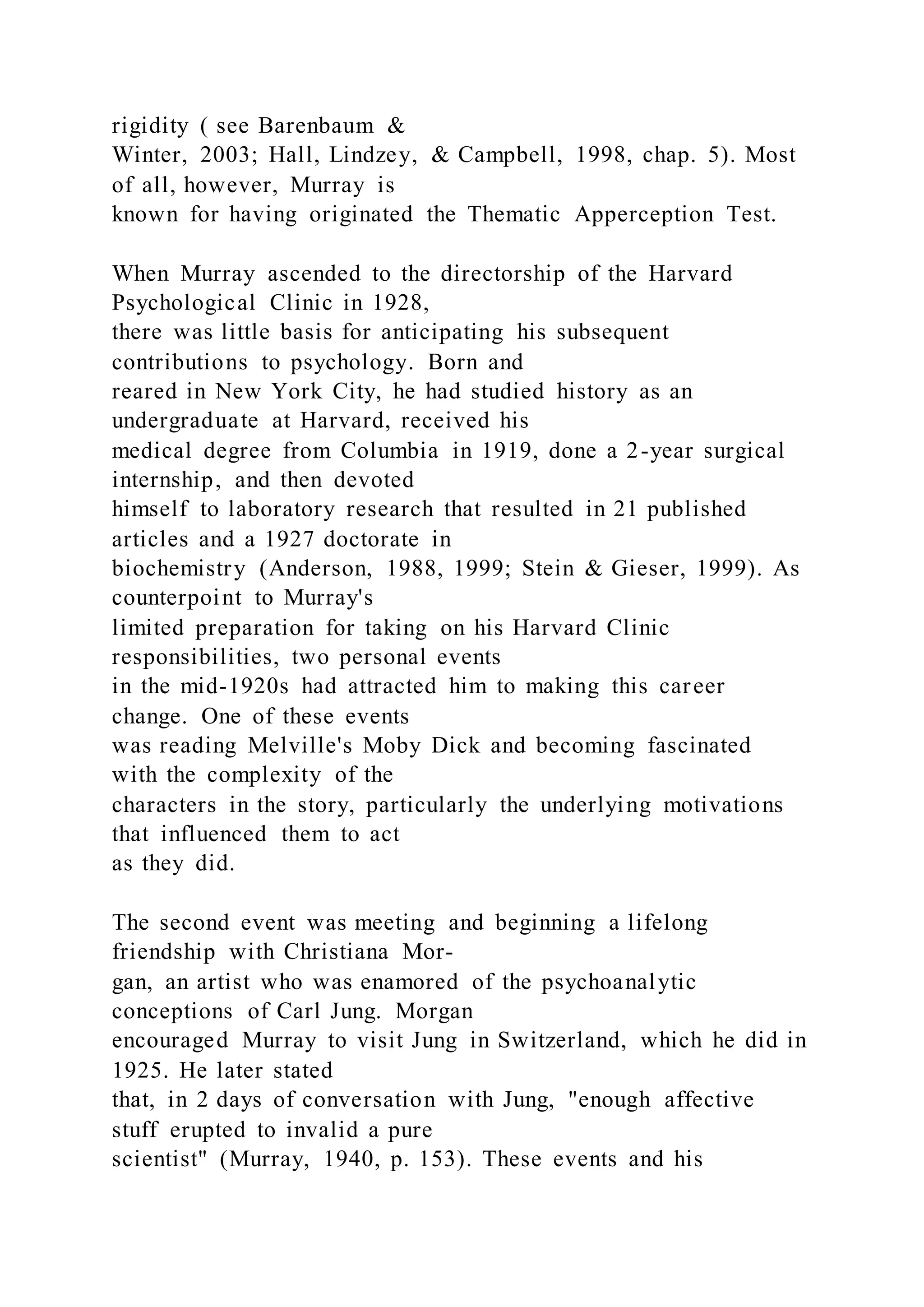 rigidity ( see Barenbaum &
Winter, 2003; Hall, Lindzey, & Campbell, 1998, chap. 5). Most
of all, however, Murray is
known for having originated the Thematic Apperception Test.
When Murray ascended to the directorship of the Harvard
Psychological Clinic in 1928,
there was little basis for anticipating his subsequent
contributions to psychology. Born and
reared in New York City, he had studied history as an
undergraduate at Harvard, received his
medical degree from Columbia in 1919, done a 2-year surgical
internship, and then devoted
himself to laboratory research that resulted in 21 published
articles and a 1927 doctorate in
biochemistry (Anderson, 1988, 1999; Stein & Gieser, 1999). As
counterpoint to Murray's
limited preparation for taking on his Harvard Clinic
responsibilities, two personal events
in the mid-1920s had attracted him to making this career
change. One of these events
was reading Melville's Moby Dick and becoming fascinated
with the complexity of the
characters in the story, particularly the underlying motivations
that influenced them to act
as they did.
The second event was meeting and beginning a lifelong
friendship with Christiana Mor-
gan, an artist who was enamored of the psychoanalytic
conceptions of Carl Jung. Morgan
encouraged Murray to visit Jung in Switzerland, which he did in
1925. He later stated
that, in 2 days of conversation with Jung, "enough affective
stuff erupted to invalid a pure
scientist" (Murray, 1940, p. 153). These events and his
 