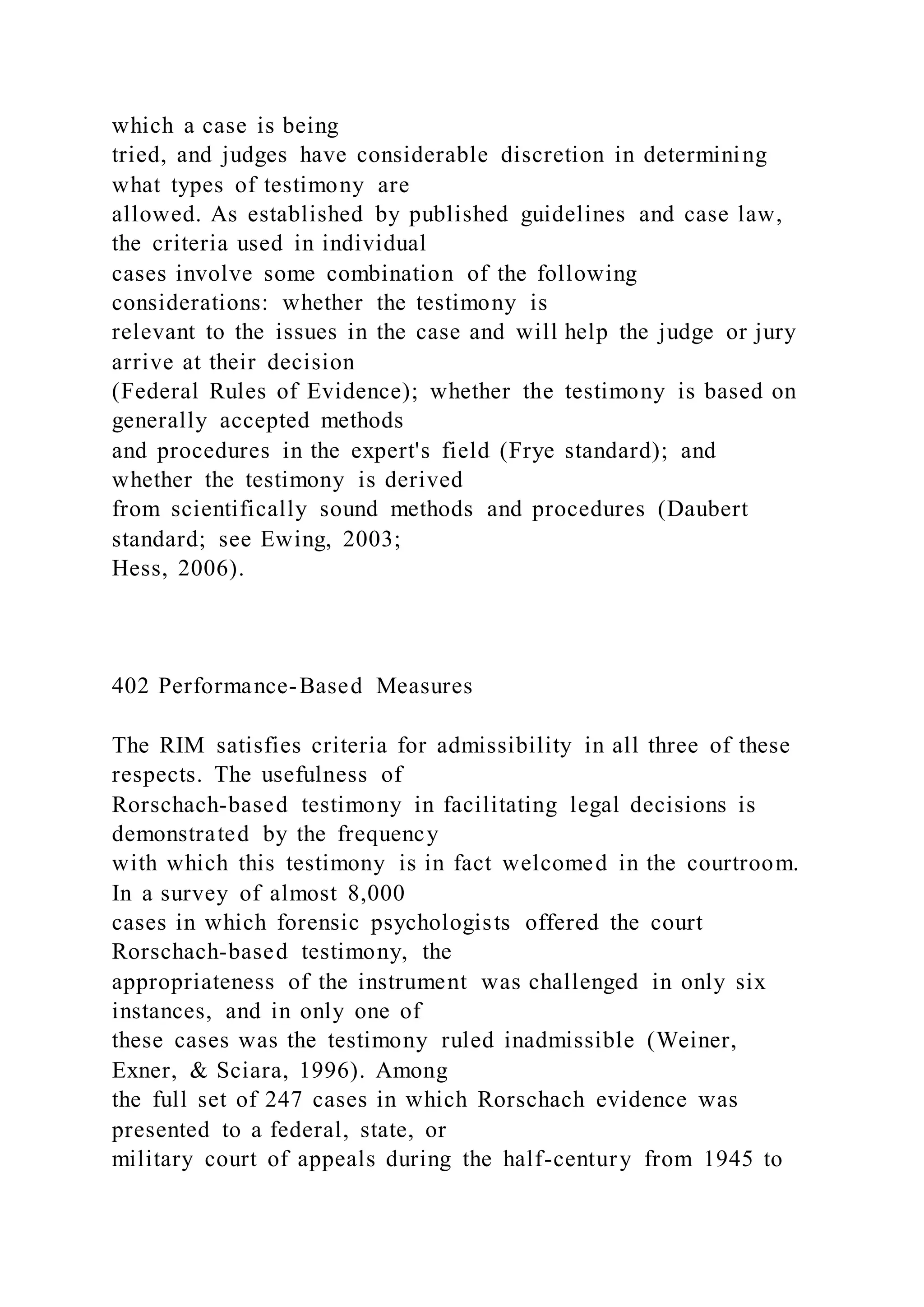 which a case is being
tried, and judges have considerable discretion in determining
what types of testimony are
allowed. As established by published guidelines and case law,
the criteria used in individual
cases involve some combination of the following
considerations: whether the testimony is
relevant to the issues in the case and will help the judge or jury
arrive at their decision
(Federal Rules of Evidence); whether the testimony is based on
generally accepted methods
and procedures in the expert's field (Frye standard); and
whether the testimony is derived
from scientifically sound methods and procedures (Daubert
standard; see Ewing, 2003;
Hess, 2006).
402 Performance-Based Measures
The RIM satisfies criteria for admissibility in all three of these
respects. The usefulness of
Rorschach-based testimony in facilitating legal decisions is
demonstrated by the frequency
with which this testimony is in fact welcomed in the courtroom.
In a survey of almost 8,000
cases in which forensic psychologists offered the court
Rorschach-based testimony, the
appropriateness of the instrument was challenged in only six
instances, and in only one of
these cases was the testimony ruled inadmissible (Weiner,
Exner, & Sciara, 1996). Among
the full set of 247 cases in which Rorschach evidence was
presented to a federal, state, or
military court of appeals during the half-century from 1945 to
 