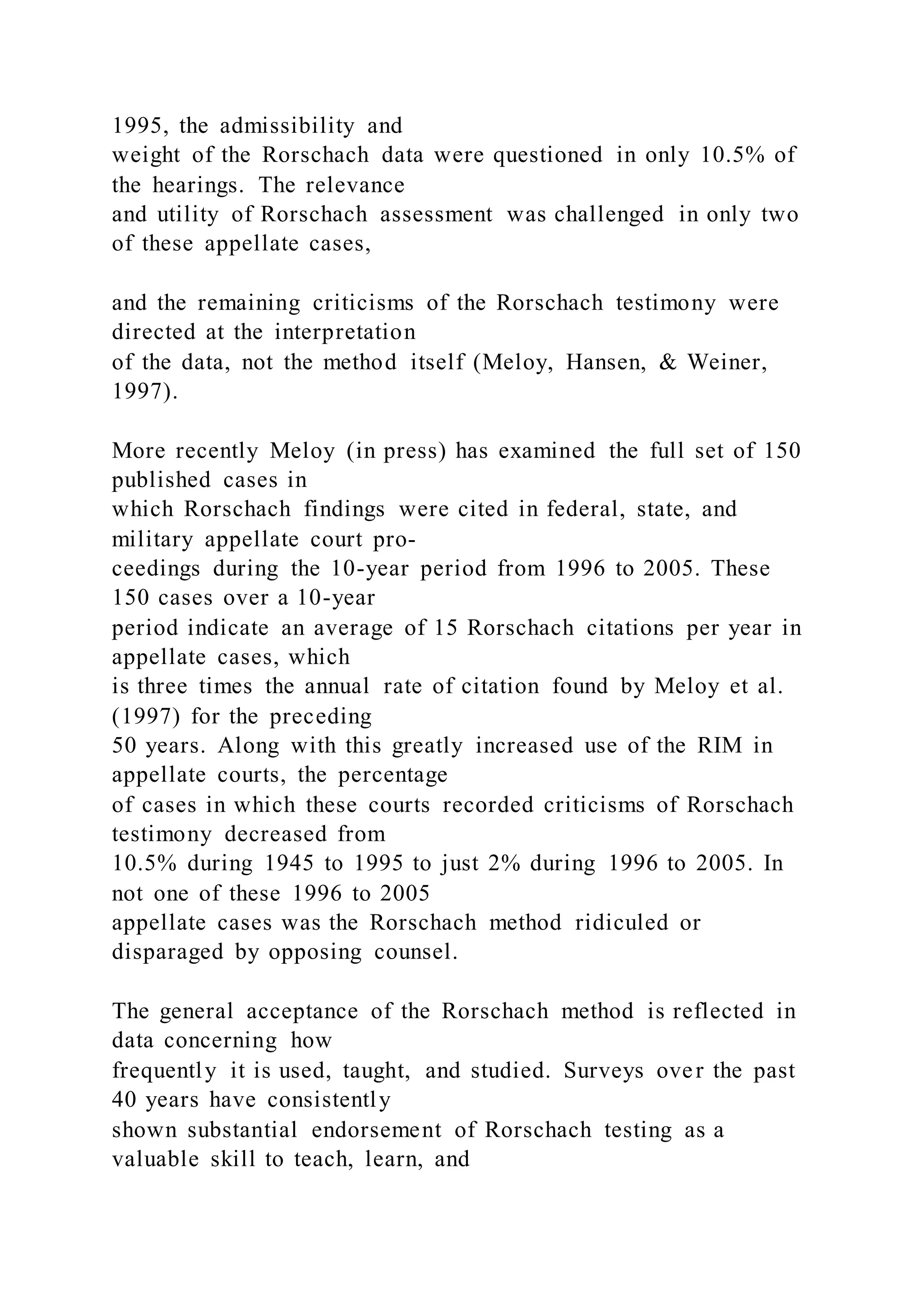 1995, the admissibility and
weight of the Rorschach data were questioned in only 10.5% of
the hearings. The relevance
and utility of Rorschach assessment was challenged in only two
of these appellate cases,
and the remaining criticisms of the Rorschach testimony were
directed at the interpretation
of the data, not the method itself (Meloy, Hansen, & Weiner,
1997).
More recently Meloy (in press) has examined the full set of 150
published cases in
which Rorschach findings were cited in federal, state, and
military appellate court pro-
ceedings during the 10-year period from 1996 to 2005. These
150 cases over a 10-year
period indicate an average of 15 Rorschach citations per year in
appellate cases, which
is three times the annual rate of citation found by Meloy et al.
(1997) for the preceding
50 years. Along with this greatly increased use of the RIM in
appellate courts, the percentage
of cases in which these courts recorded criticisms of Rorschach
testimony decreased from
10.5% during 1945 to 1995 to just 2% during 1996 to 2005. In
not one of these 1996 to 2005
appellate cases was the Rorschach method ridiculed or
disparaged by opposing counsel.
The general acceptance of the Rorschach method is reflected in
data concerning how
frequently it is used, taught, and studied. Surveys over the past
40 years have consistently
shown substantial endorsement of Rorschach testing as a
valuable skill to teach, learn, and
 