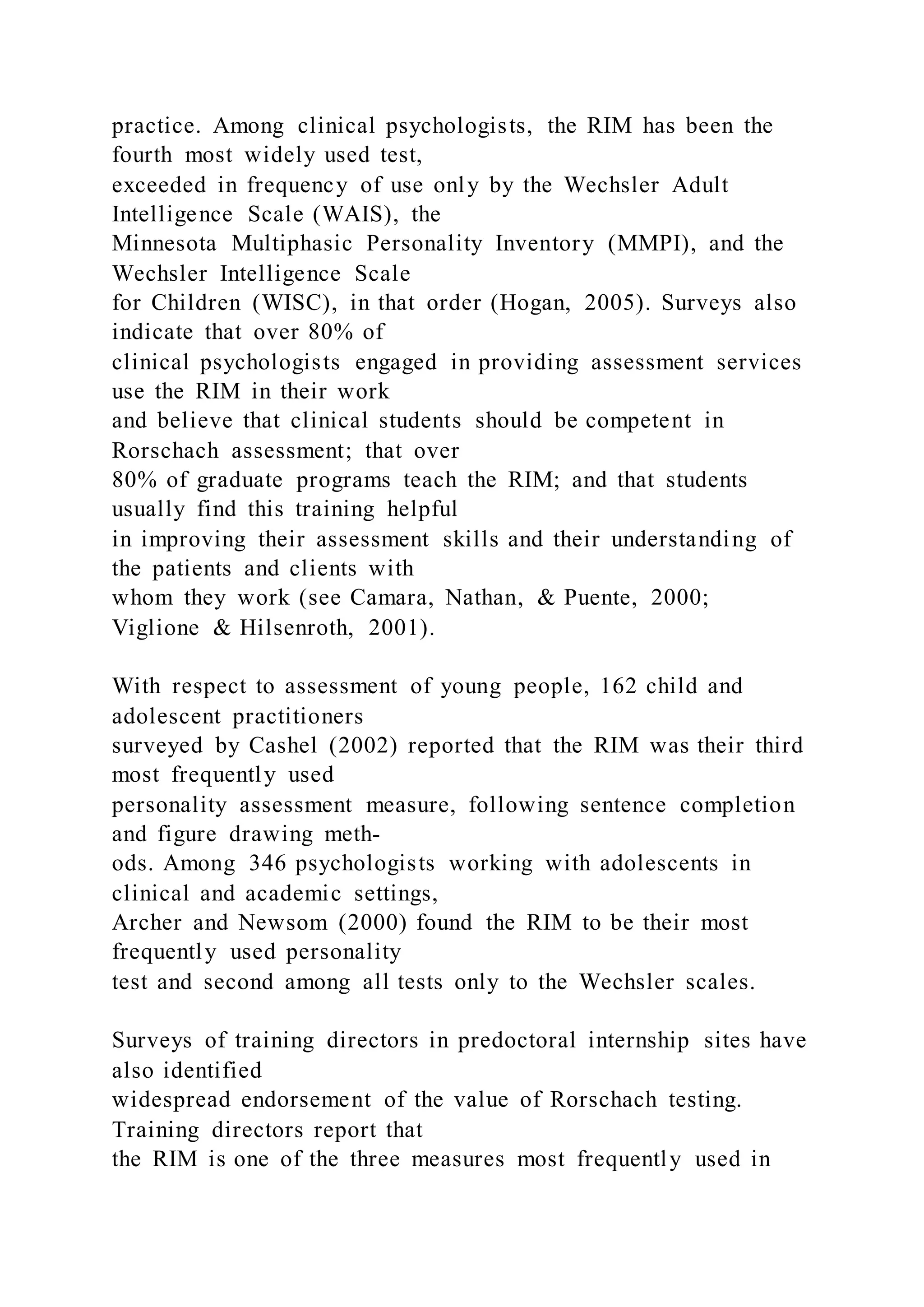 practice. Among clinical psychologists, the RIM has been the
fourth most widely used test,
exceeded in frequency of use only by the Wechsler Adult
Intelligence Scale (WAIS), the
Minnesota Multiphasic Personality Inventory (MMPI), and the
Wechsler Intelligence Scale
for Children (WISC), in that order (Hogan, 2005). Surveys also
indicate that over 80% of
clinical psychologists engaged in providing assessment services
use the RIM in their work
and believe that clinical students should be competent in
Rorschach assessment; that over
80% of graduate programs teach the RIM; and that students
usually find this training helpful
in improving their assessment skills and their understanding of
the patients and clients with
whom they work (see Camara, Nathan, & Puente, 2000;
Viglione & Hilsenroth, 2001).
With respect to assessment of young people, 162 child and
adolescent practitioners
surveyed by Cashel (2002) reported that the RIM was their third
most frequently used
personality assessment measure, following sentence completion
and figure drawing meth-
ods. Among 346 psychologists working with adolescents in
clinical and academic settings,
Archer and Newsom (2000) found the RIM to be their most
frequently used personality
test and second among all tests only to the Wechsler scales.
Surveys of training directors in predoctoral internship sites have
also identified
widespread endorsement of the value of Rorschach testing.
Training directors report that
the RIM is one of the three measures most frequently used in
 