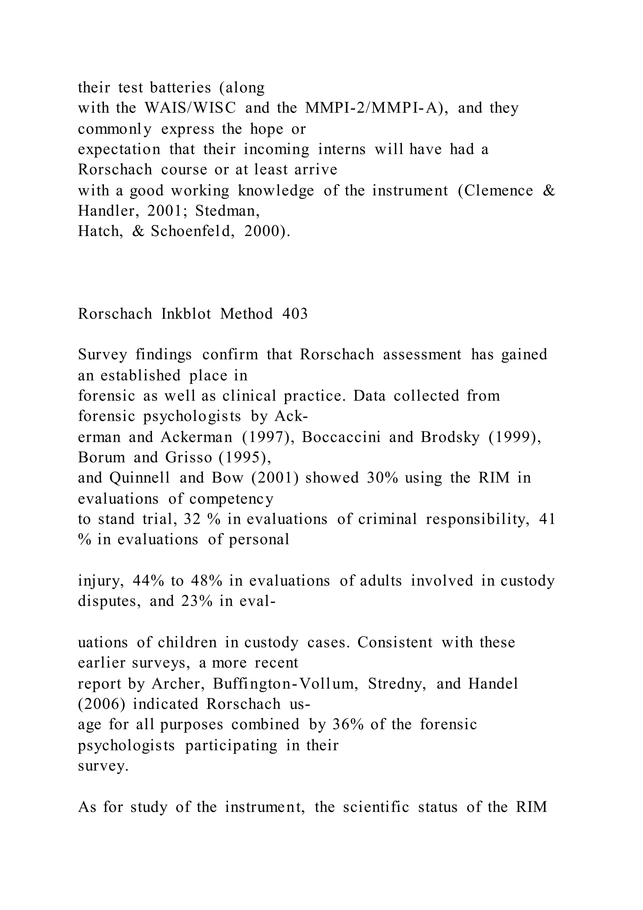 their test batteries (along
with the WAIS/WISC and the MMPI-2/MMPI-A), and they
commonly express the hope or
expectation that their incoming interns will have had a
Rorschach course or at least arrive
with a good working knowledge of the instrument (Clemence &
Handler, 2001; Stedman,
Hatch, & Schoenfeld, 2000).
Rorschach Inkblot Method 403
Survey findings confirm that Rorschach assessment has gained
an established place in
forensic as well as clinical practice. Data collected from
forensic psychologists by Ack-
erman and Ackerman (1997), Boccaccini and Brodsky (1999),
Borum and Grisso (1995),
and Quinnell and Bow (2001) showed 30% using the RIM in
evaluations of competency
to stand trial, 32 % in evaluations of criminal responsibility, 41
% in evaluations of personal
injury, 44% to 48% in evaluations of adults involved in custody
disputes, and 23% in eval-
uations of children in custody cases. Consistent with these
earlier surveys, a more recent
report by Archer, Buffington-Vollum, Stredny, and Handel
(2006) indicated Rorschach us-
age for all purposes combined by 36% of the forensic
psychologists participating in their
survey.
As for study of the instrument, the scientific status of the RIM
 