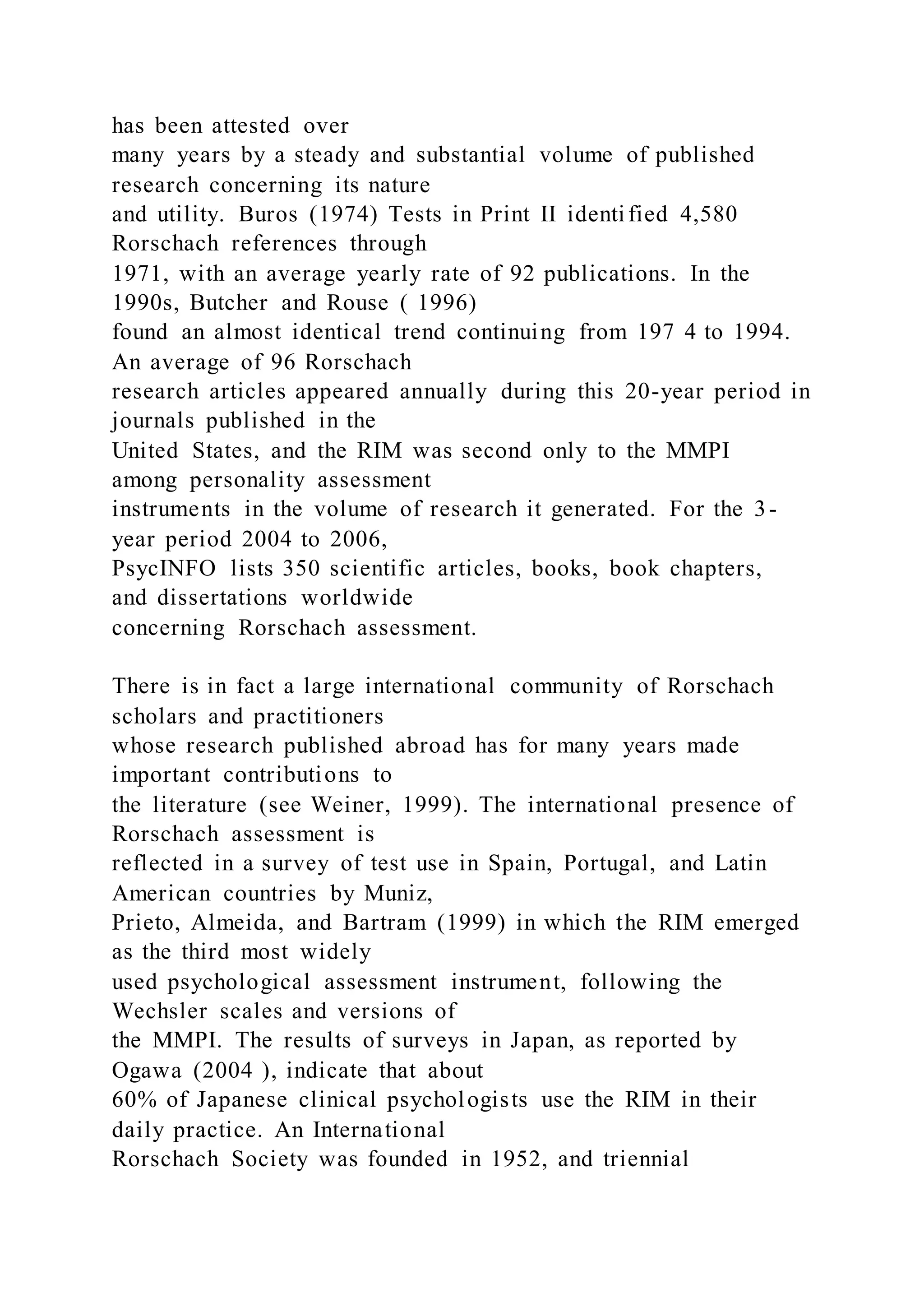 has been attested over
many years by a steady and substantial volume of published
research concerning its nature
and utility. Buros (1974) Tests in Print II identified 4,580
Rorschach references through
1971, with an average yearly rate of 92 publications. In the
1990s, Butcher and Rouse ( 1996)
found an almost identical trend continuing from 197 4 to 1994.
An average of 96 Rorschach
research articles appeared annually during this 20-year period in
journals published in the
United States, and the RIM was second only to the MMPI
among personality assessment
instruments in the volume of research it generated. For the 3-
year period 2004 to 2006,
PsycINFO lists 350 scientific articles, books, book chapters,
and dissertations worldwide
concerning Rorschach assessment.
There is in fact a large international community of Rorschach
scholars and practitioners
whose research published abroad has for many years made
important contributions to
the literature (see Weiner, 1999). The international presence of
Rorschach assessment is
reflected in a survey of test use in Spain, Portugal, and Latin
American countries by Muniz,
Prieto, Almeida, and Bartram (1999) in which the RIM emerged
as the third most widely
used psychological assessment instrument, following the
Wechsler scales and versions of
the MMPI. The results of surveys in Japan, as reported by
Ogawa (2004 ), indicate that about
60% of Japanese clinical psychologists use the RIM in their
daily practice. An International
Rorschach Society was founded in 1952, and triennial
 