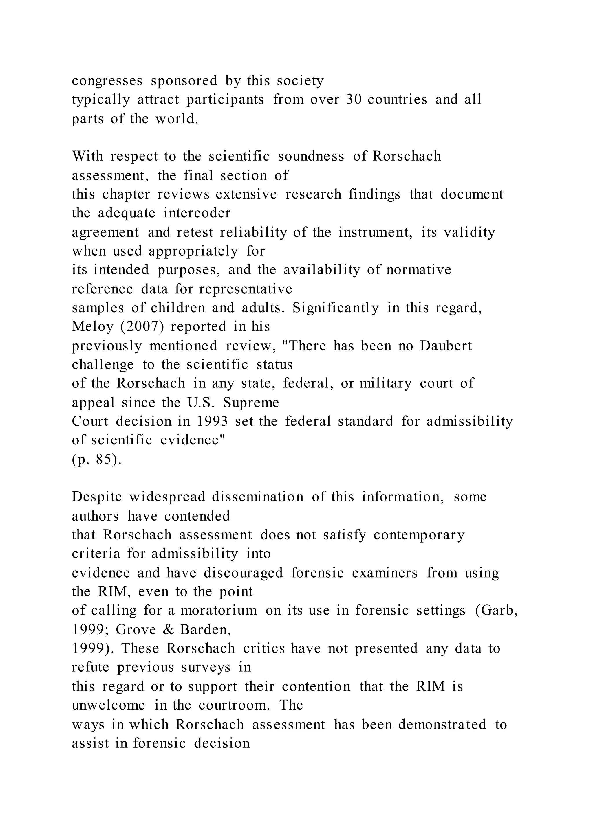 congresses sponsored by this society
typically attract participants from over 30 countries and all
parts of the world.
With respect to the scientific soundness of Rorschach
assessment, the final section of
this chapter reviews extensive research findings that document
the adequate intercoder
agreement and retest reliability of the instrument, its validity
when used appropriately for
its intended purposes, and the availability of normative
reference data for representative
samples of children and adults. Significantly in this regard,
Meloy (2007) reported in his
previously mentioned review, "There has been no Daubert
challenge to the scientific status
of the Rorschach in any state, federal, or military court of
appeal since the U.S. Supreme
Court decision in 1993 set the federal standard for admissibility
of scientific evidence"
(p. 85).
Despite widespread dissemination of this information, some
authors have contended
that Rorschach assessment does not satisfy contemporary
criteria for admissibility into
evidence and have discouraged forensic examiners from using
the RIM, even to the point
of calling for a moratorium on its use in forensic settings (Garb,
1999; Grove & Barden,
1999). These Rorschach critics have not presented any data to
refute previous surveys in
this regard or to support their contention that the RIM is
unwelcome in the courtroom. The
ways in which Rorschach assessment has been demonstrated to
assist in forensic decision
 