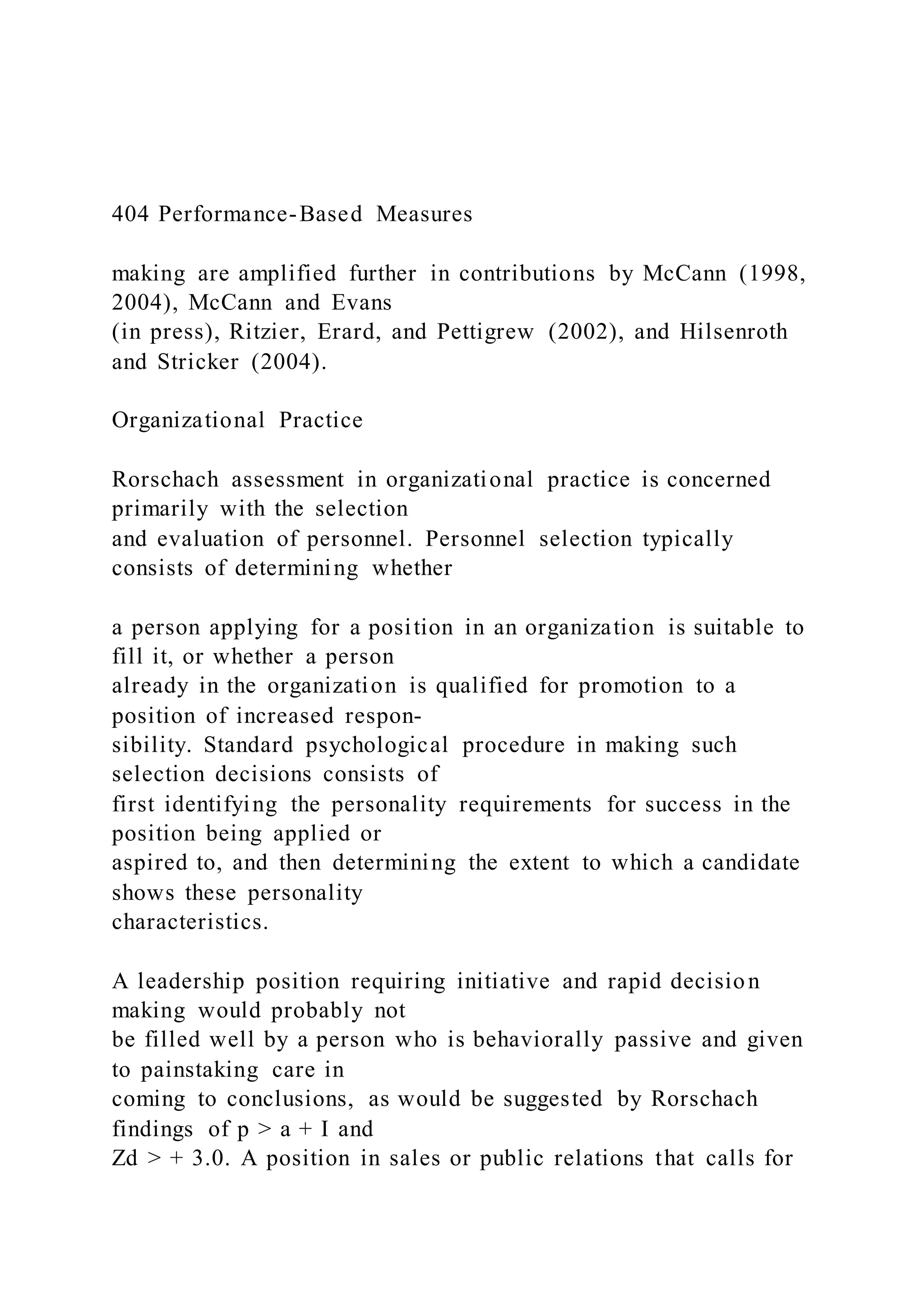 404 Performance-Based Measures
making are amplified further in contributions by McCann (1998,
2004), McCann and Evans
(in press), Ritzier, Erard, and Pettigrew (2002), and Hilsenroth
and Stricker (2004).
Organizational Practice
Rorschach assessment in organizational practice is concerned
primarily with the selection
and evaluation of personnel. Personnel selection typically
consists of determining whether
a person applying for a position in an organization is suitable to
fill it, or whether a person
already in the organization is qualified for promotion to a
position of increased respon-
sibility. Standard psychological procedure in making such
selection decisions consists of
first identifying the personality requirements for success in the
position being applied or
aspired to, and then determining the extent to which a candidate
shows these personality
characteristics.
A leadership position requiring initiative and rapid decision
making would probably not
be filled well by a person who is behaviorally passive and given
to painstaking care in
coming to conclusions, as would be suggested by Rorschach
findings of p > a + I and
Zd > + 3.0. A position in sales or public relations that calls for
 