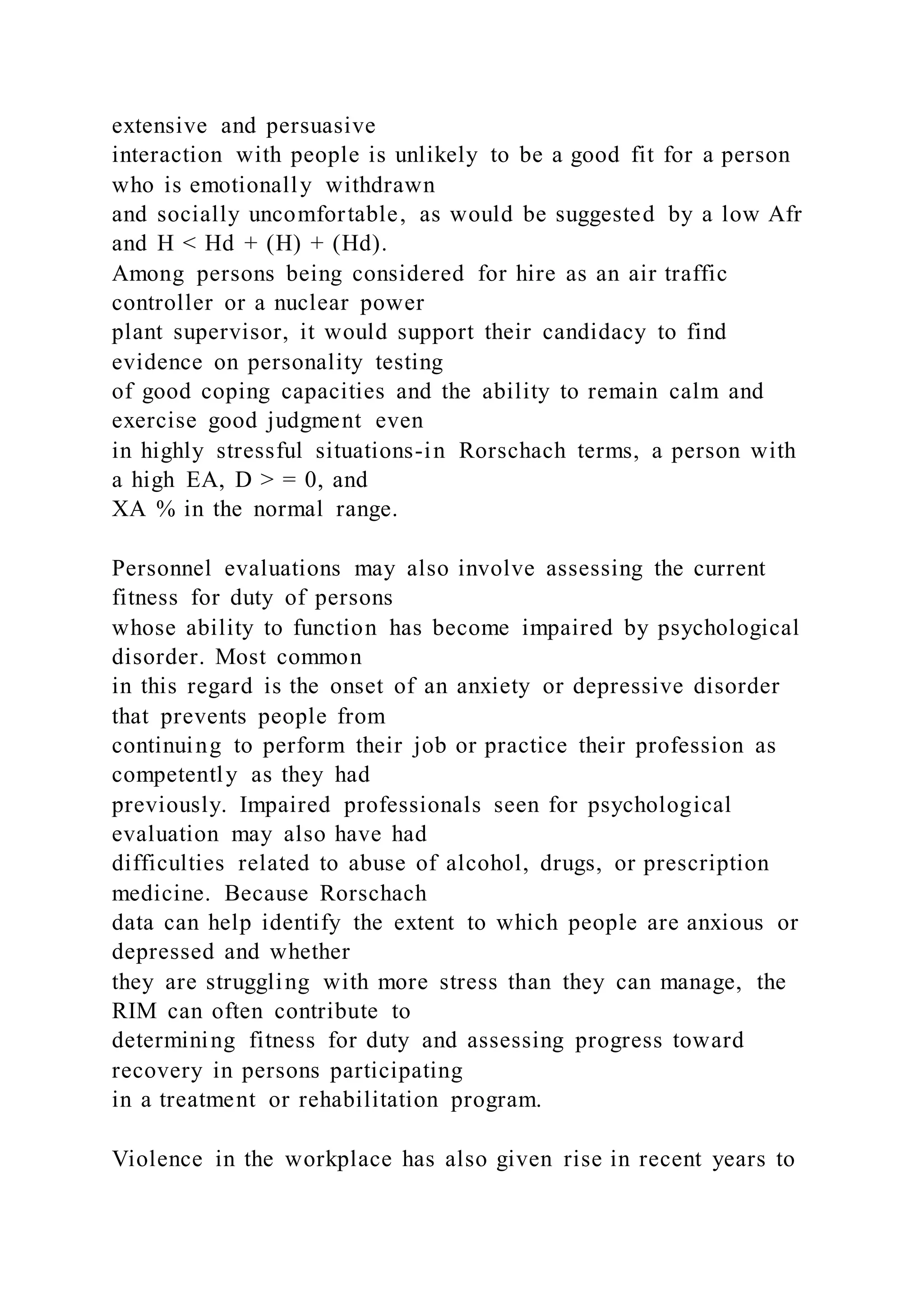 extensive and persuasive
interaction with people is unlikely to be a good fit for a person
who is emotionally withdrawn
and socially uncomfortable, as would be suggested by a low Afr
and H < Hd + (H) + (Hd).
Among persons being considered for hire as an air traffic
controller or a nuclear power
plant supervisor, it would support their candidacy to find
evidence on personality testing
of good coping capacities and the ability to remain calm and
exercise good judgment even
in highly stressful situations-in Rorschach terms, a person with
a high EA, D > = 0, and
XA % in the normal range.
Personnel evaluations may also involve assessing the current
fitness for duty of persons
whose ability to function has become impaired by psychological
disorder. Most common
in this regard is the onset of an anxiety or depressive disorder
that prevents people from
continuing to perform their job or practice their profession as
competently as they had
previously. Impaired professionals seen for psychological
evaluation may also have had
difficulties related to abuse of alcohol, drugs, or prescription
medicine. Because Rorschach
data can help identify the extent to which people are anxious or
depressed and whether
they are struggling with more stress than they can manage, the
RIM can often contribute to
determining fitness for duty and assessing progress toward
recovery in persons participating
in a treatment or rehabilitation program.
Violence in the workplace has also given rise in recent years to
 