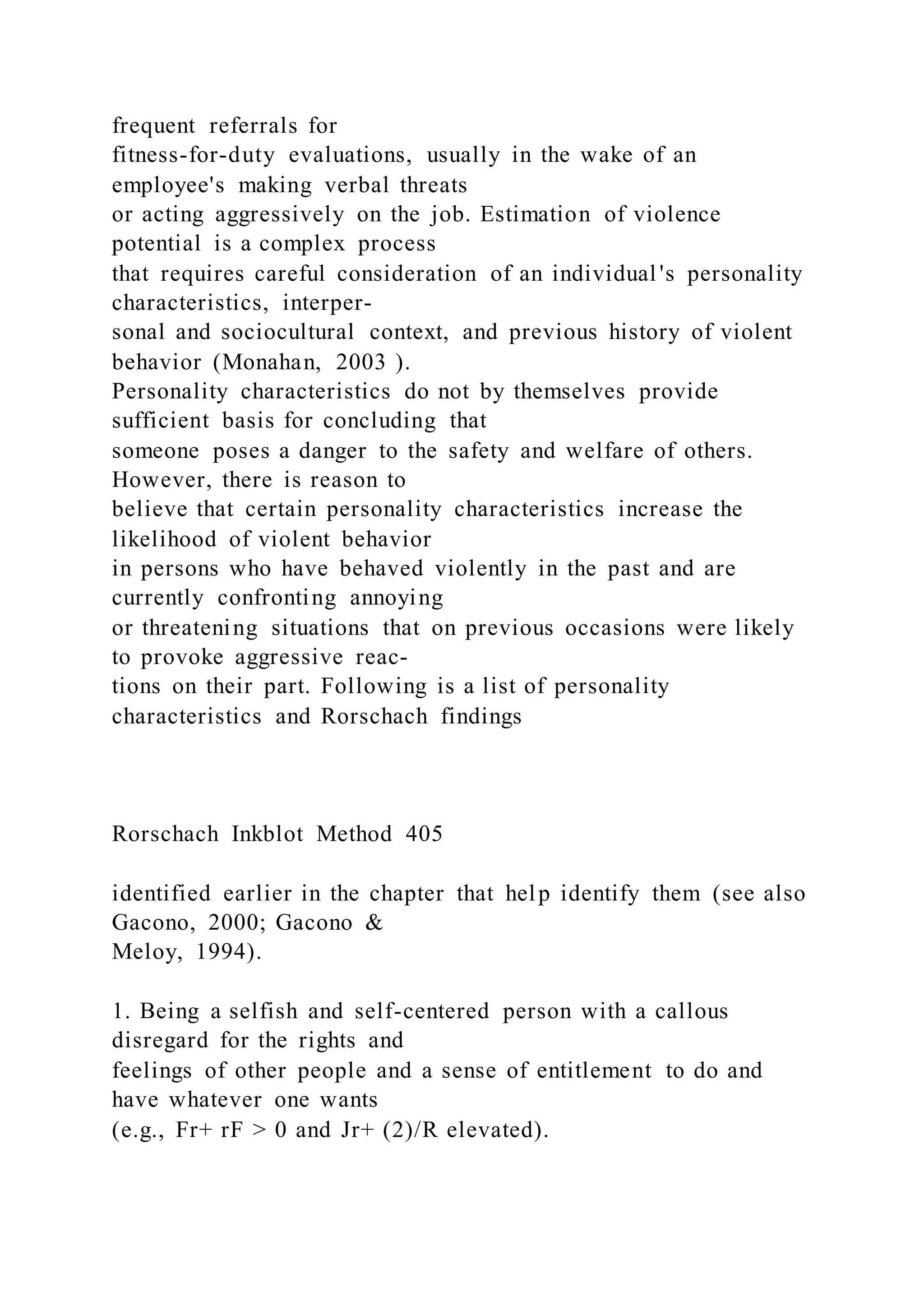 frequent referrals for
fitness-for-duty evaluations, usually in the wake of an
employee's making verbal threats
or acting aggressively on the job. Estimation of violence
potential is a complex process
that requires careful consideration of an individual 's personality
characteristics, interper-
sonal and sociocultural context, and previous history of violent
behavior (Monahan, 2003 ).
Personality characteristics do not by themselves provide
sufficient basis for concluding that
someone poses a danger to the safety and welfare of others.
However, there is reason to
believe that certain personality characteristics increase the
likelihood of violent behavior
in persons who have behaved violently in the past and are
currently confronting annoying
or threatening situations that on previous occasions were likely
to provoke aggressive reac-
tions on their part. Following is a list of personality
characteristics and Rorschach findings
Rorschach Inkblot Method 405
identified earlier in the chapter that help identify them (see also
Gacono, 2000; Gacono &
Meloy, 1994).
1. Being a selfish and self-centered person with a callous
disregard for the rights and
feelings of other people and a sense of entitlement to do and
have whatever one wants
(e.g., Fr+ rF > 0 and Jr+ (2)/R elevated).
 