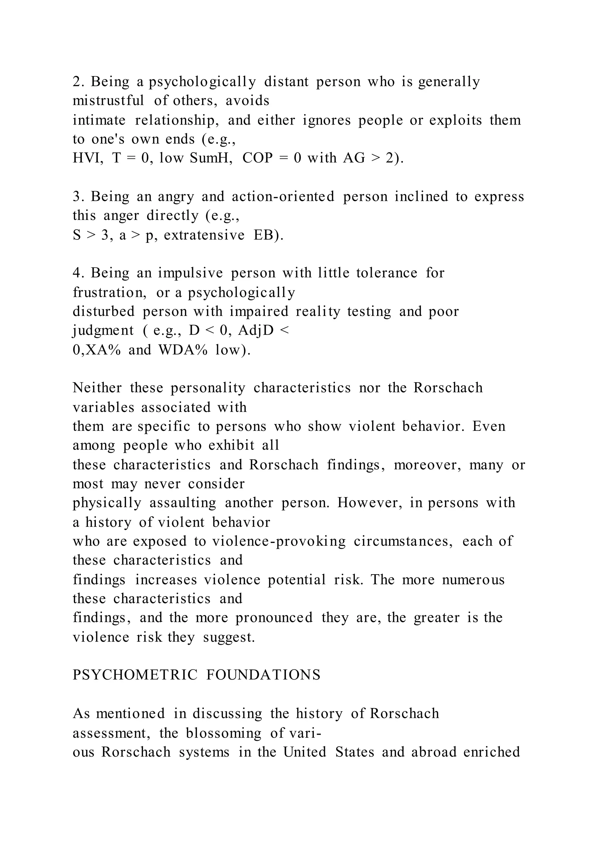 2. Being a psychologically distant person who is generally
mistrustful of others, avoids
intimate relationship, and either ignores people or exploits them
to one's own ends (e.g.,
HVI, T = 0, low SumH, COP = 0 with AG > 2).
3. Being an angry and action-oriented person inclined to express
this anger directly (e.g.,
S > 3, a > p, extratensive EB).
4. Being an impulsive person with little tolerance for
frustration, or a psychologically
disturbed person with impaired reality testing and poor
judgment ( e.g., D < 0, AdjD <
0,XA% and WDA% low).
Neither these personality characteristics nor the Rorschach
variables associated with
them are specific to persons who show violent behavior. Even
among people who exhibit all
these characteristics and Rorschach findings, moreover, many or
most may never consider
physically assaulting another person. However, in persons with
a history of violent behavior
who are exposed to violence-provoking circumstances, each of
these characteristics and
findings increases violence potential risk. The more numerous
these characteristics and
findings, and the more pronounced they are, the greater is the
violence risk they suggest.
PSYCHOMETRIC FOUNDATIONS
As mentioned in discussing the history of Rorschach
assessment, the blossoming of vari-
ous Rorschach systems in the United States and abroad enriched
 