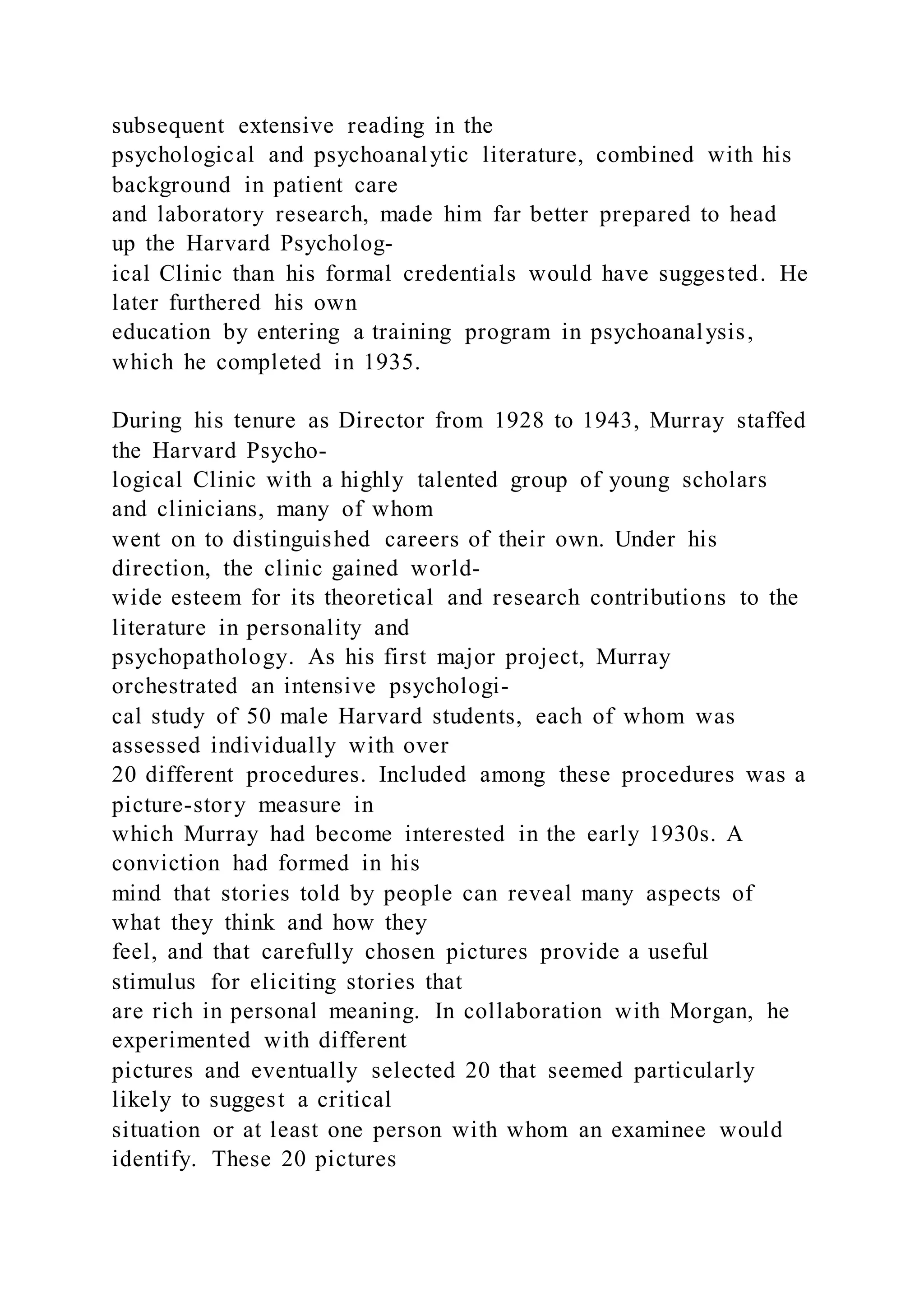 subsequent extensive reading in the
psychological and psychoanalytic literature, combined with his
background in patient care
and laboratory research, made him far better prepared to head
up the Harvard Psycholog-
ical Clinic than his formal credentials would have suggested. He
later furthered his own
education by entering a training program in psychoanalysis,
which he completed in 1935.
During his tenure as Director from 1928 to 1943, Murray staffed
the Harvard Psycho-
logical Clinic with a highly talented group of young scholars
and clinicians, many of whom
went on to distinguished careers of their own. Under his
direction, the clinic gained world-
wide esteem for its theoretical and research contributions to the
literature in personality and
psychopathology. As his first major project, Murray
orchestrated an intensive psychologi-
cal study of 50 male Harvard students, each of whom was
assessed individually with over
20 different procedures. Included among these procedures was a
picture-story measure in
which Murray had become interested in the early 1930s. A
conviction had formed in his
mind that stories told by people can reveal many aspects of
what they think and how they
feel, and that carefully chosen pictures provide a useful
stimulus for eliciting stories that
are rich in personal meaning. In collaboration with Morgan, he
experimented with different
pictures and eventually selected 20 that seemed particularly
likely to suggest a critical
situation or at least one person with whom an examinee would
identify. These 20 pictures
 