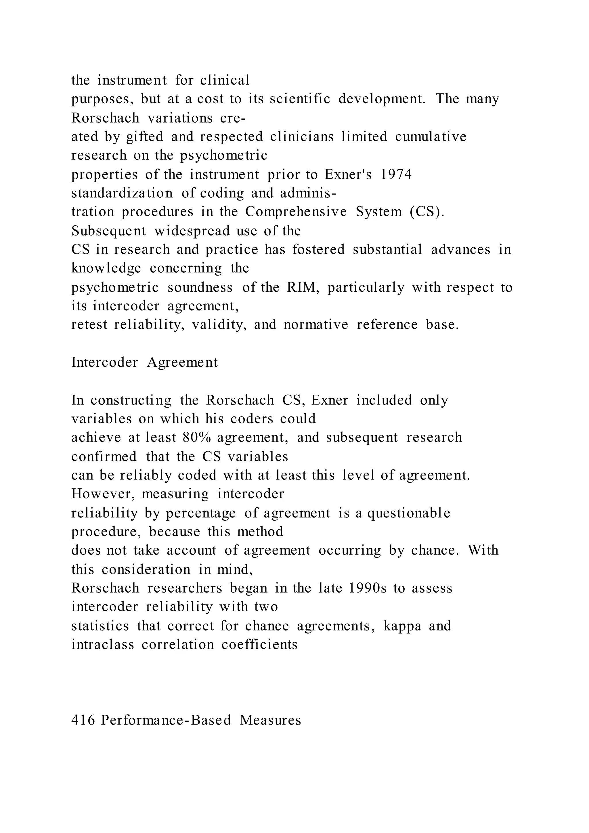the instrument for clinical
purposes, but at a cost to its scientific development. The many
Rorschach variations cre-
ated by gifted and respected clinicians limited cumulative
research on the psychometric
properties of the instrument prior to Exner's 1974
standardization of coding and adminis-
tration procedures in the Comprehensive System (CS).
Subsequent widespread use of the
CS in research and practice has fostered substantial advances in
knowledge concerning the
psychometric soundness of the RIM, particularly with respect to
its intercoder agreement,
retest reliability, validity, and normative reference base.
Intercoder Agreement
In constructing the Rorschach CS, Exner included only
variables on which his coders could
achieve at least 80% agreement, and subsequent research
confirmed that the CS variables
can be reliably coded with at least this level of agreement.
However, measuring intercoder
reliability by percentage of agreement is a questionable
procedure, because this method
does not take account of agreement occurring by chance. With
this consideration in mind,
Rorschach researchers began in the late 1990s to assess
intercoder reliability with two
statistics that correct for chance agreements, kappa and
intraclass correlation coefficients
416 Performance-Based Measures
 