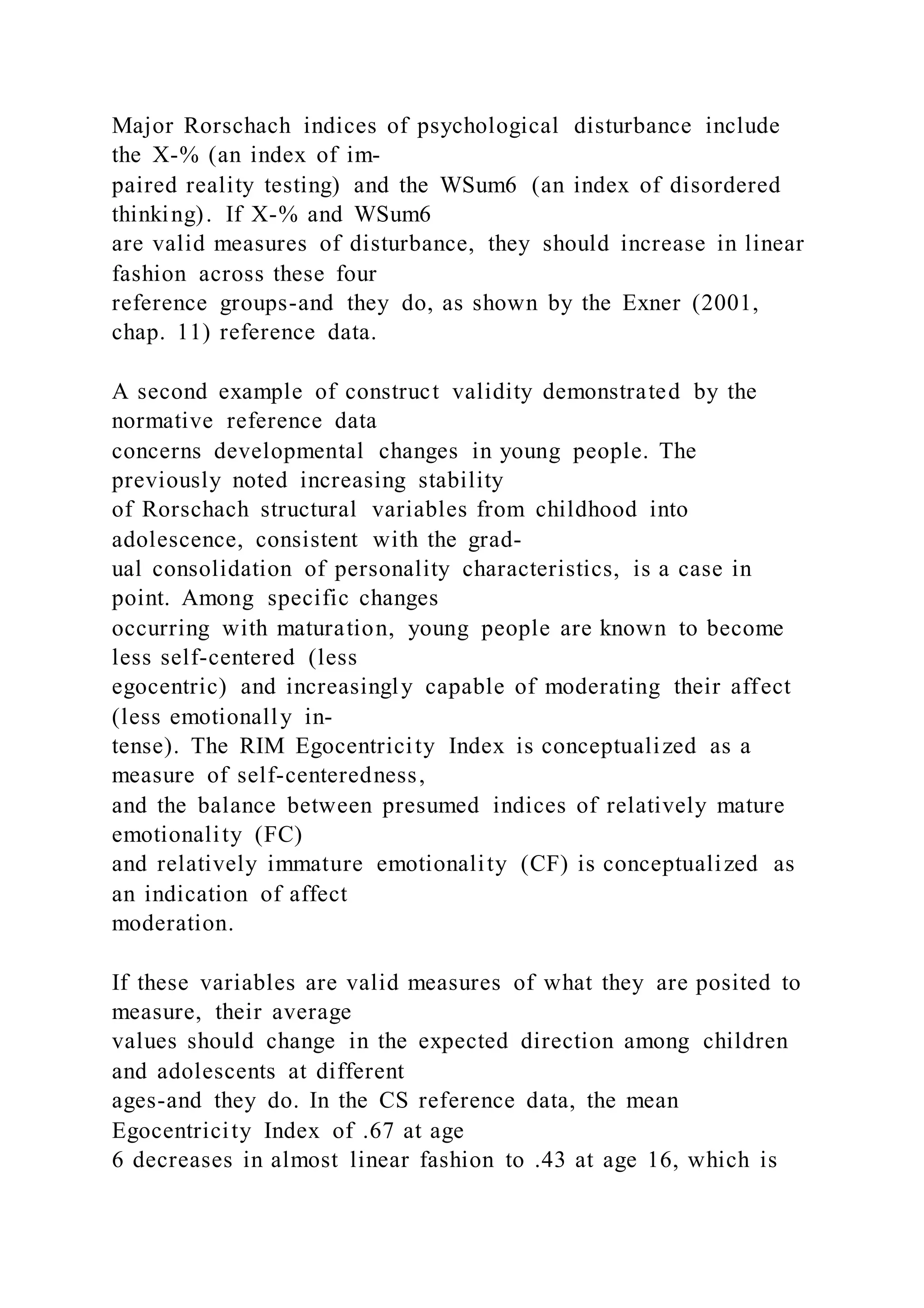 Major Rorschach indices of psychological disturbance include
the X-% (an index of im-
paired reality testing) and the WSum6 (an index of disordered
thinking). If X-% and WSum6
are valid measures of disturbance, they should increase in linear
fashion across these four
reference groups-and they do, as shown by the Exner (2001,
chap. 11) reference data.
A second example of construct validity demonstrated by the
normative reference data
concerns developmental changes in young people. The
previously noted increasing stability
of Rorschach structural variables from childhood into
adolescence, consistent with the grad-
ual consolidation of personality characteristics, is a case in
point. Among specific changes
occurring with maturation, young people are known to become
less self-centered (less
egocentric) and increasingly capable of moderating their affect
(less emotionally in-
tense). The RIM Egocentricity Index is conceptualized as a
measure of self-centeredness,
and the balance between presumed indices of relatively mature
emotionality (FC)
and relatively immature emotionality (CF) is conceptualized as
an indication of affect
moderation.
If these variables are valid measures of what they are posited to
measure, their average
values should change in the expected direction among children
and adolescents at different
ages-and they do. In the CS reference data, the mean
Egocentricity Index of .67 at age
6 decreases in almost linear fashion to .43 at age 16, which is
 