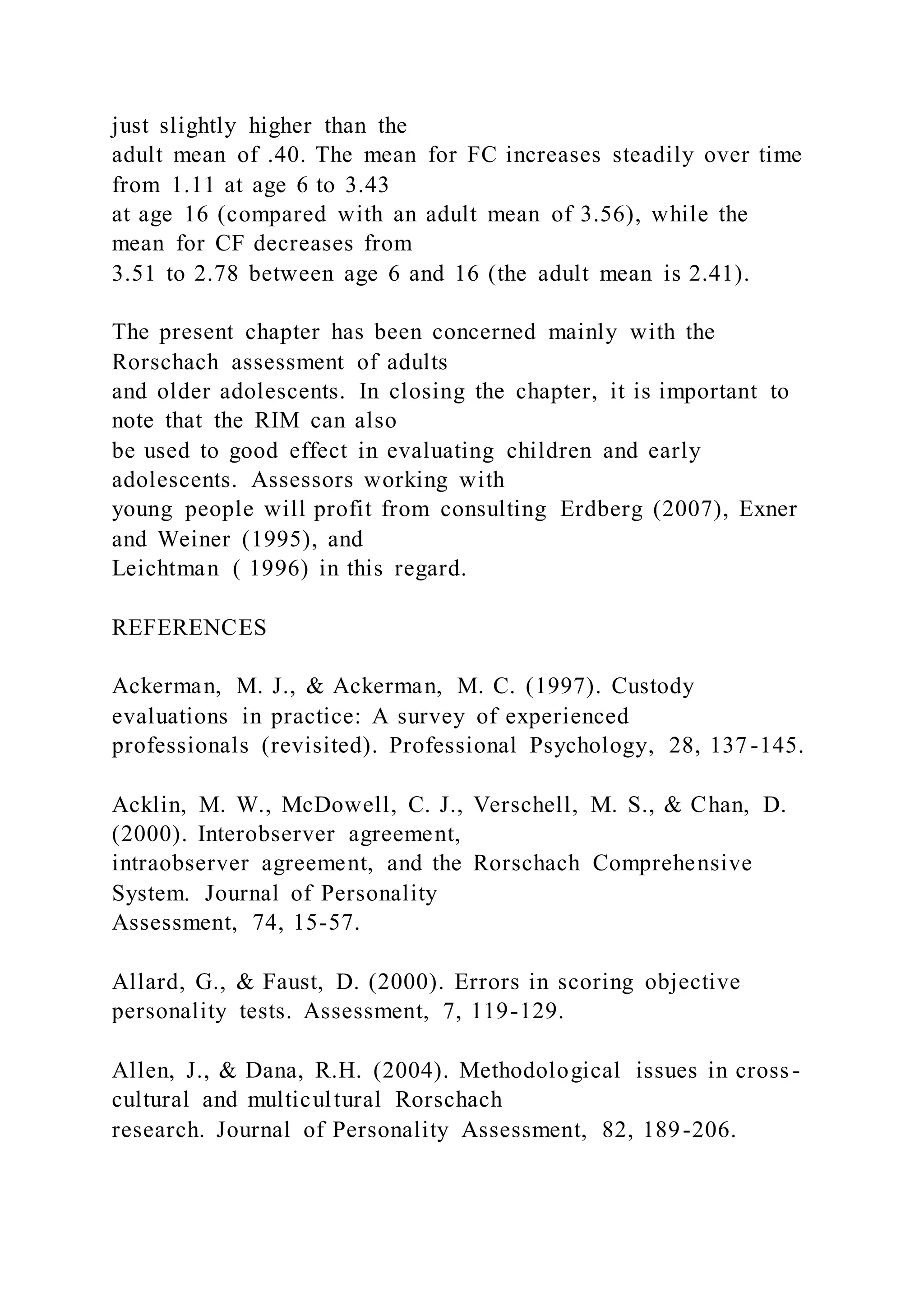 just slightly higher than the
adult mean of .40. The mean for FC increases steadily over time
from 1.11 at age 6 to 3.43
at age 16 (compared with an adult mean of 3.56), while the
mean for CF decreases from
3.51 to 2.78 between age 6 and 16 (the adult mean is 2.41).
The present chapter has been concerned mainly with the
Rorschach assessment of adults
and older adolescents. In closing the chapter, it is important to
note that the RIM can also
be used to good effect in evaluating children and early
adolescents. Assessors working with
young people will profit from consulting Erdberg (2007), Exner
and Weiner (1995), and
Leichtman ( 1996) in this regard.
REFERENCES
Ackerman, M. J., & Ackerman, M. C. (1997). Custody
evaluations in practice: A survey of experienced
professionals (revisited). Professional Psychology, 28, 137-145.
Acklin, M. W., McDowell, C. J., Verschell, M. S., & Chan, D.
(2000). Interobserver agreement,
intraobserver agreement, and the Rorschach Comprehensive
System. Journal of Personality
Assessment, 74, 15-57.
Allard, G., & Faust, D. (2000). Errors in scoring objective
personality tests. Assessment, 7, 119-129.
Allen, J., & Dana, R.H. (2004). Methodological issues in cross-
cultural and multicultural Rorschach
research. Journal of Personality Assessment, 82, 189-206.
 