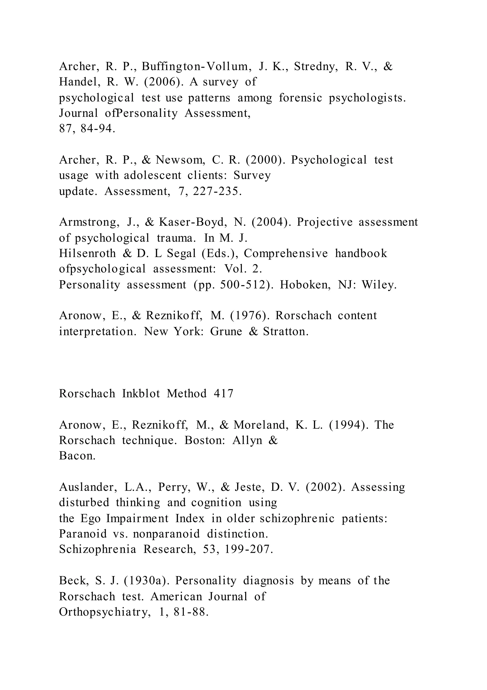 Archer, R. P., Buffington-Vollum, J. K., Stredny, R. V., &
Handel, R. W. (2006). A survey of
psychological test use patterns among forensic psychologists.
Journal ofPersonality Assessment,
87, 84-94.
Archer, R. P., & Newsom, C. R. (2000). Psychological test
usage with adolescent clients: Survey
update. Assessment, 7, 227-235.
Armstrong, J., & Kaser-Boyd, N. (2004). Projective assessment
of psychological trauma. In M. J.
Hilsenroth & D. L Segal (Eds.), Comprehensive handbook
ofpsychological assessment: Vol. 2.
Personality assessment (pp. 500-512). Hoboken, NJ: Wiley.
Aronow, E., & Reznikoff, M. (1976). Rorschach content
interpretation. New York: Grune & Stratton.
Rorschach Inkblot Method 417
Aronow, E., Reznikoff, M., & Moreland, K. L. (1994). The
Rorschach technique. Boston: Allyn &
Bacon.
Auslander, L.A., Perry, W., & Jeste, D. V. (2002). Assessing
disturbed thinking and cognition using
the Ego Impairment Index in older schizophrenic patients:
Paranoid vs. nonparanoid distinction.
Schizophrenia Research, 53, 199-207.
Beck, S. J. (1930a). Personality diagnosis by means of the
Rorschach test. American Journal of
Orthopsychiatry, 1, 81-88.
 