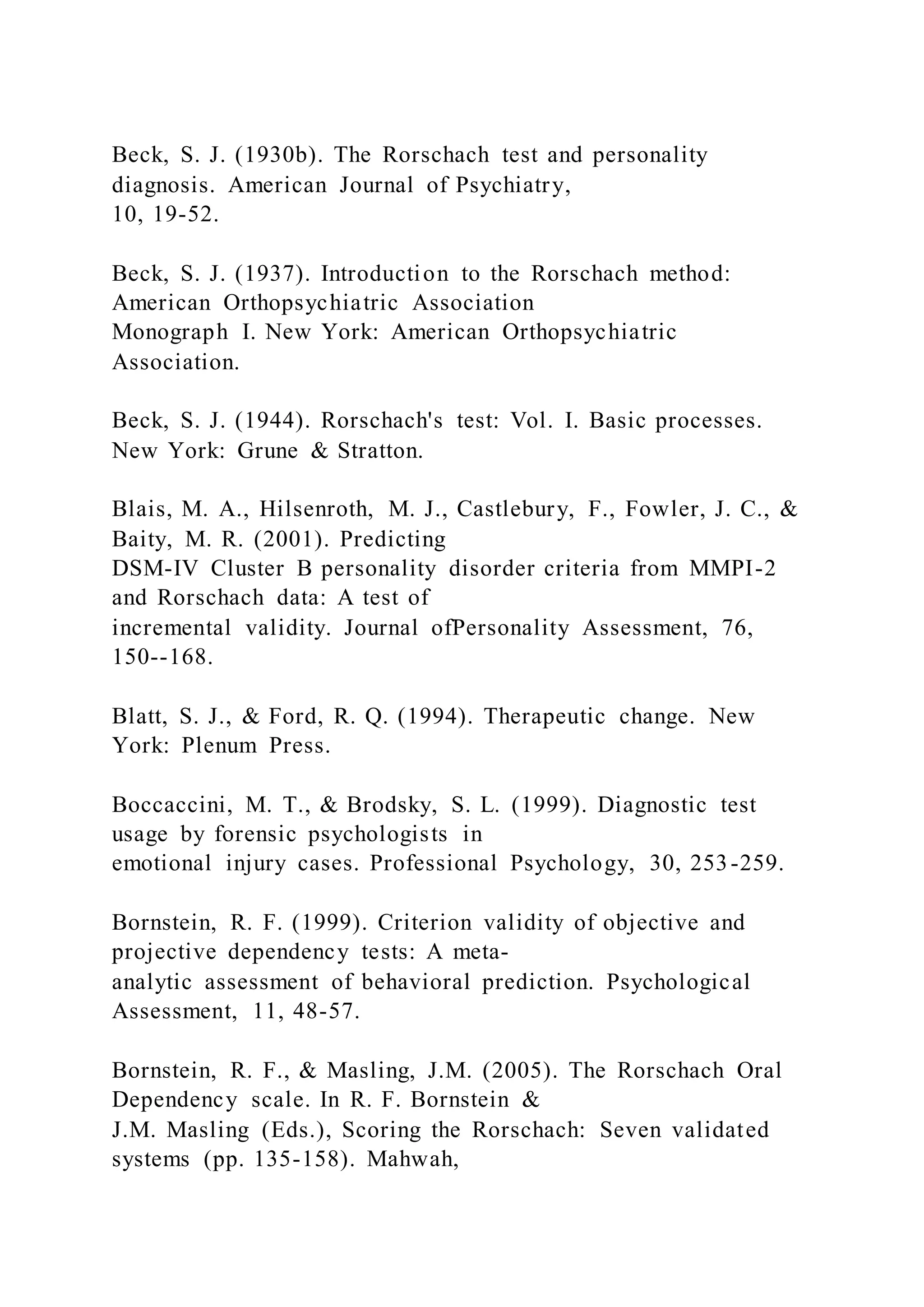 Beck, S. J. (1930b). The Rorschach test and personality
diagnosis. American Journal of Psychiatry,
10, 19-52.
Beck, S. J. (1937). Introduction to the Rorschach method:
American Orthopsychiatric Association
Monograph I. New York: American Orthopsychiatric
Association.
Beck, S. J. (1944). Rorschach's test: Vol. I. Basic processes.
New York: Grune & Stratton.
Blais, M. A., Hilsenroth, M. J., Castlebury, F., Fowler, J. C., &
Baity, M. R. (2001). Predicting
DSM-IV Cluster B personality disorder criteria from MMPI-2
and Rorschach data: A test of
incremental validity. Journal ofPersonality Assessment, 76,
150--168.
Blatt, S. J., & Ford, R. Q. (1994). Therapeutic change. New
York: Plenum Press.
Boccaccini, M. T., & Brodsky, S. L. (1999). Diagnostic test
usage by forensic psychologists in
emotional injury cases. Professional Psychology, 30, 253-259.
Bornstein, R. F. (1999). Criterion validity of objective and
projective dependency tests: A meta-
analytic assessment of behavioral prediction. Psychological
Assessment, 11, 48-57.
Bornstein, R. F., & Masling, J.M. (2005). The Rorschach Oral
Dependency scale. In R. F. Bornstein &
J.M. Masling (Eds.), Scoring the Rorschach: Seven validated
systems (pp. 135-158). Mahwah,
 