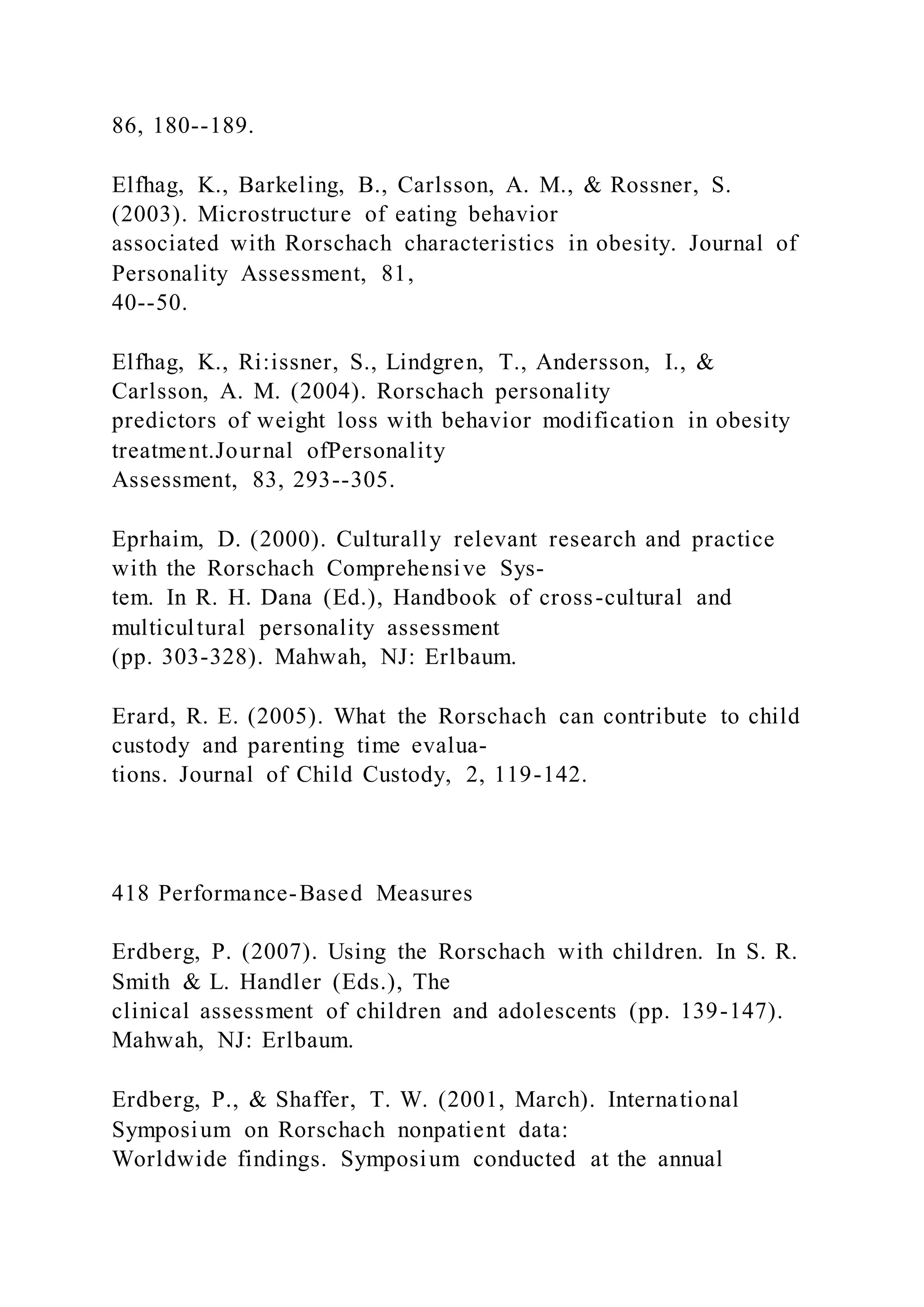 86, 180--189.
Elfhag, K., Barkeling, B., Carlsson, A. M., & Rossner, S.
(2003). Microstructure of eating behavior
associated with Rorschach characteristics in obesity. Journal of
Personality Assessment, 81,
40--50.
Elfhag, K., Ri:issner, S., Lindgren, T., Andersson, I., &
Carlsson, A. M. (2004). Rorschach personality
predictors of weight loss with behavior modification in obesity
treatment.Journal ofPersonality
Assessment, 83, 293--305.
Eprhaim, D. (2000). Culturally relevant research and practice
with the Rorschach Comprehensive Sys-
tem. In R. H. Dana (Ed.), Handbook of cross-cultural and
multicultural personality assessment
(pp. 303-328). Mahwah, NJ: Erlbaum.
Erard, R. E. (2005). What the Rorschach can contribute to child
custody and parenting time evalua-
tions. Journal of Child Custody, 2, 119-142.
418 Performance-Based Measures
Erdberg, P. (2007). Using the Rorschach with children. In S. R.
Smith & L. Handler (Eds.), The
clinical assessment of children and adolescents (pp. 139-147).
Mahwah, NJ: Erlbaum.
Erdberg, P., & Shaffer, T. W. (2001, March). International
Symposium on Rorschach nonpatient data:
Worldwide findings. Symposium conducted at the annual
 