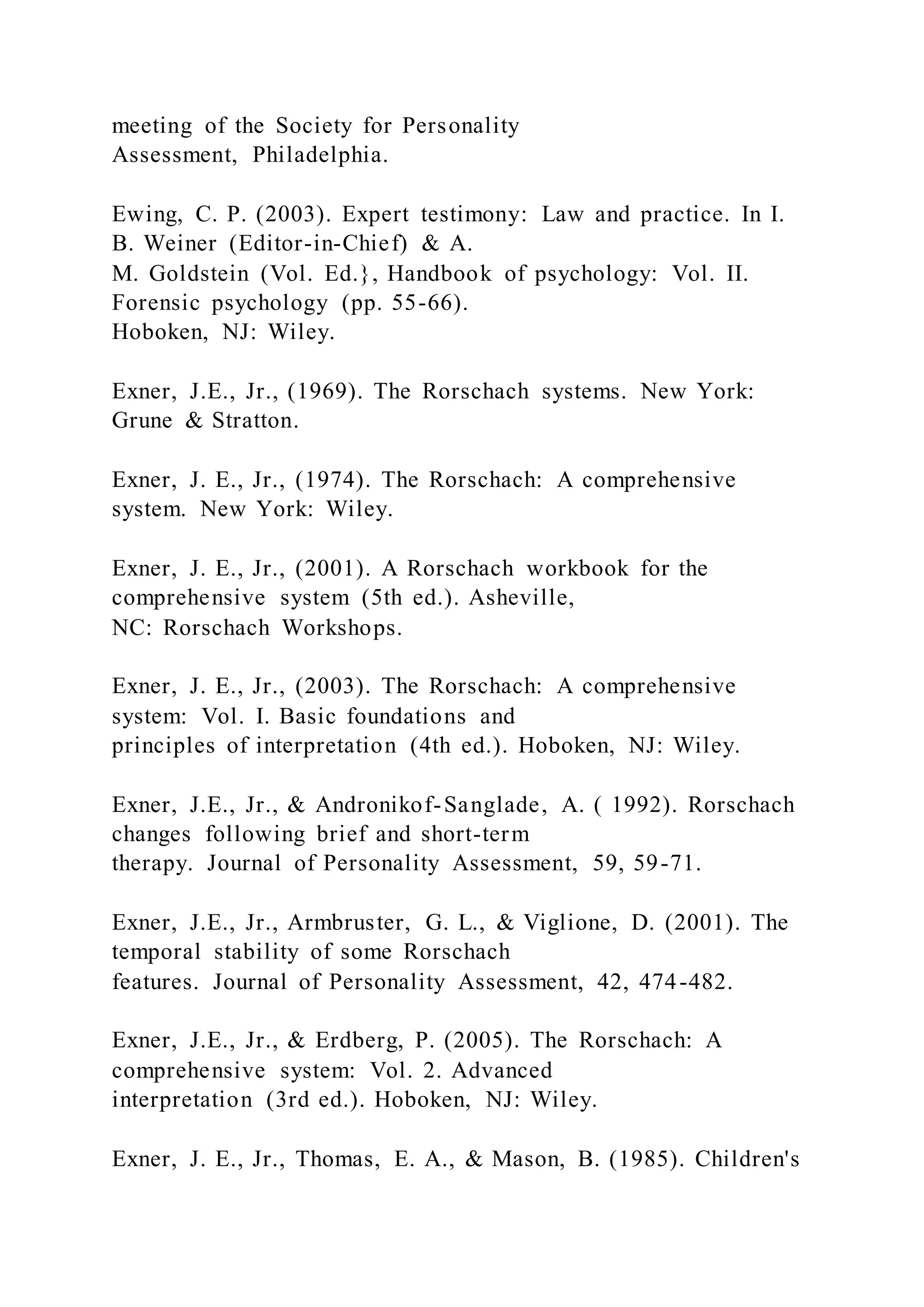 meeting of the Society for Personality
Assessment, Philadelphia.
Ewing, C. P. (2003). Expert testimony: Law and practice. In I.
B. Weiner (Editor-in-Chief) & A.
M. Goldstein (Vol. Ed.}, Handbook of psychology: Vol. II.
Forensic psychology (pp. 55-66).
Hoboken, NJ: Wiley.
Exner, J.E., Jr., (1969). The Rorschach systems. New York:
Grune & Stratton.
Exner, J. E., Jr., (1974). The Rorschach: A comprehensive
system. New York: Wiley.
Exner, J. E., Jr., (2001). A Rorschach workbook for the
comprehensive system (5th ed.). Asheville,
NC: Rorschach Workshops.
Exner, J. E., Jr., (2003). The Rorschach: A comprehensive
system: Vol. I. Basic foundations and
principles of interpretation (4th ed.). Hoboken, NJ: Wiley.
Exner, J.E., Jr., & Andronikof-Sanglade, A. ( 1992). Rorschach
changes following brief and short-term
therapy. Journal of Personality Assessment, 59, 59-71.
Exner, J.E., Jr., Armbruster, G. L., & Viglione, D. (2001). The
temporal stability of some Rorschach
features. Journal of Personality Assessment, 42, 474-482.
Exner, J.E., Jr., & Erdberg, P. (2005). The Rorschach: A
comprehensive system: Vol. 2. Advanced
interpretation (3rd ed.). Hoboken, NJ: Wiley.
Exner, J. E., Jr., Thomas, E. A., & Mason, B. (1985). Children's
 