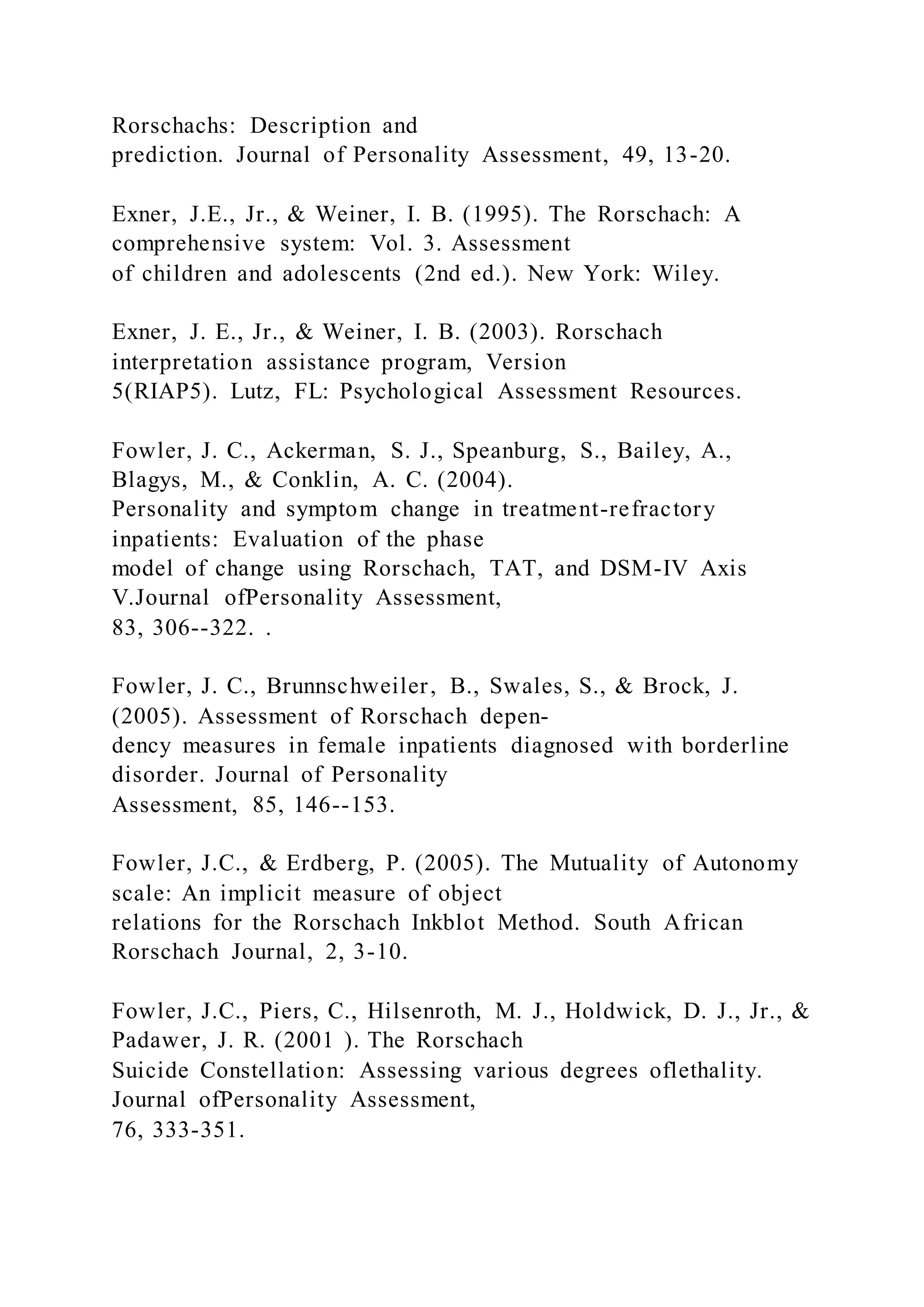 Rorschachs: Description and
prediction. Journal of Personality Assessment, 49, 13-20.
Exner, J.E., Jr., & Weiner, I. B. (1995). The Rorschach: A
comprehensive system: Vol. 3. Assessment
of children and adolescents (2nd ed.). New York: Wiley.
Exner, J. E., Jr., & Weiner, I. B. (2003). Rorschach
interpretation assistance program, Version
5(RIAP5). Lutz, FL: Psychological Assessment Resources.
Fowler, J. C., Ackerman, S. J., Speanburg, S., Bailey, A.,
Blagys, M., & Conklin, A. C. (2004).
Personality and symptom change in treatment-refractory
inpatients: Evaluation of the phase
model of change using Rorschach, TAT, and DSM-IV Axis
V.Journal ofPersonality Assessment,
83, 306--322. .
Fowler, J. C., Brunnschweiler, B., Swales, S., & Brock, J.
(2005). Assessment of Rorschach depen-
dency measures in female inpatients diagnosed with borderline
disorder. Journal of Personality
Assessment, 85, 146--153.
Fowler, J.C., & Erdberg, P. (2005). The Mutuality of Autonomy
scale: An implicit measure of object
relations for the Rorschach Inkblot Method. South African
Rorschach Journal, 2, 3-10.
Fowler, J.C., Piers, C., Hilsenroth, M. J., Holdwick, D. J., Jr., &
Padawer, J. R. (2001 ). The Rorschach
Suicide Constellation: Assessing various degrees oflethality.
Journal ofPersonality Assessment,
76, 333-351.
 