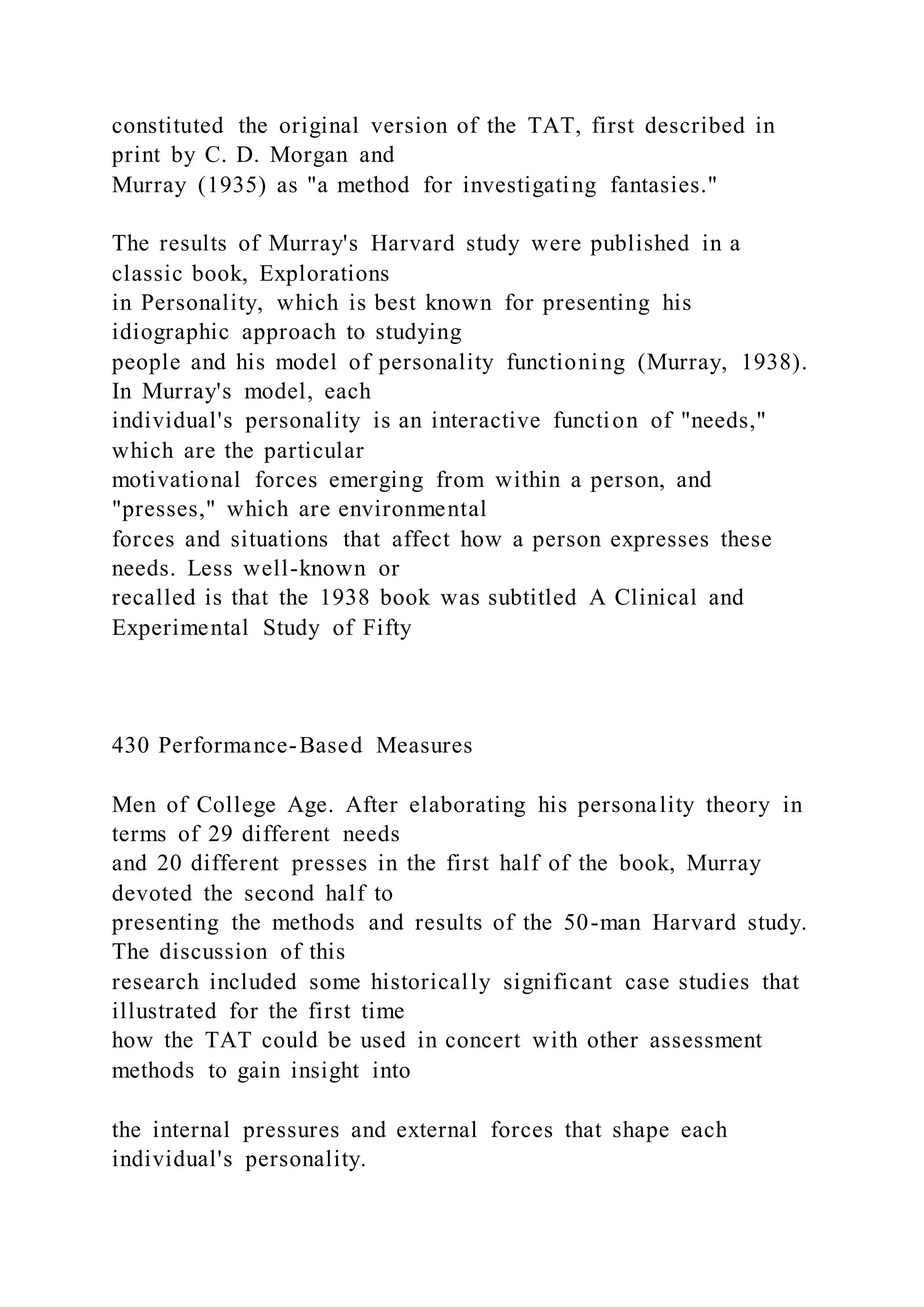 constituted the original version of the TAT, first described in
print by C. D. Morgan and
Murray (1935) as "a method for investigating fantasies."
The results of Murray's Harvard study were published in a
classic book, Explorations
in Personality, which is best known for presenting his
idiographic approach to studying
people and his model of personality functioning (Murray, 1938).
In Murray's model, each
individual's personality is an interactive function of "needs,"
which are the particular
motivational forces emerging from within a person, and
"presses," which are environmental
forces and situations that affect how a person expresses these
needs. Less well-known or
recalled is that the 1938 book was subtitled A Clinical and
Experimental Study of Fifty
430 Performance-Based Measures
Men of College Age. After elaborating his personality theory in
terms of 29 different needs
and 20 different presses in the first half of the book, Murray
devoted the second half to
presenting the methods and results of the 50-man Harvard study.
The discussion of this
research included some historically significant case studies that
illustrated for the first time
how the TAT could be used in concert with other assessment
methods to gain insight into
the internal pressures and external forces that shape each
individual's personality.
 