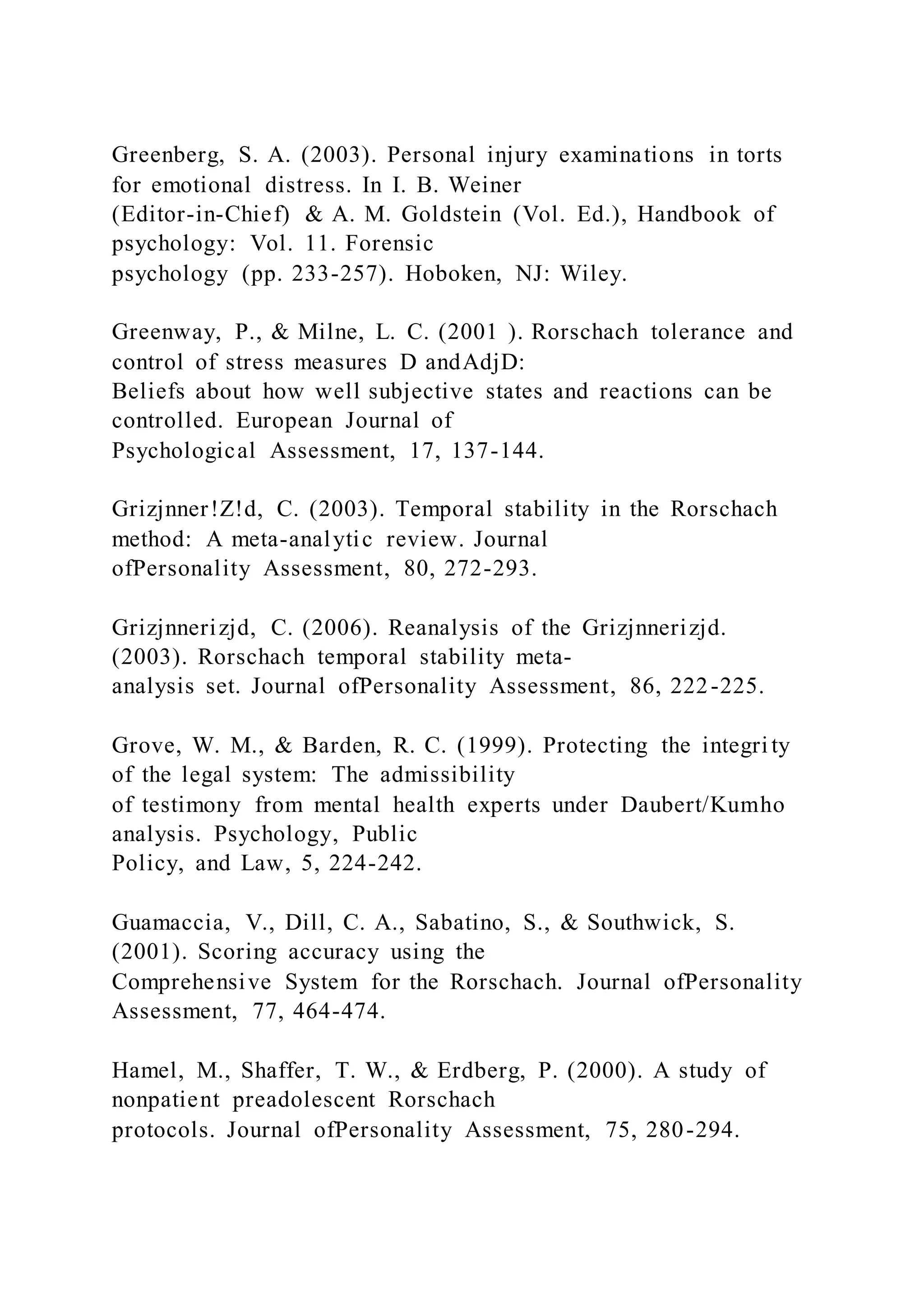 Greenberg, S. A. (2003). Personal injury examinations in torts
for emotional distress. In I. B. Weiner
(Editor-in-Chief) & A. M. Goldstein (Vol. Ed.), Handbook of
psychology: Vol. 11. Forensic
psychology (pp. 233-257). Hoboken, NJ: Wiley.
Greenway, P., & Milne, L. C. (2001 ). Rorschach tolerance and
control of stress measures D andAdjD:
Beliefs about how well subjective states and reactions can be
controlled. European Journal of
Psychological Assessment, 17, 137-144.
Grizjnner!Z!d, C. (2003). Temporal stability in the Rorschach
method: A meta-analytic review. Journal
ofPersonality Assessment, 80, 272-293.
Grizjnnerizjd, C. (2006). Reanalysis of the Grizjnnerizjd.
(2003). Rorschach temporal stability meta-
analysis set. Journal ofPersonality Assessment, 86, 222-225.
Grove, W. M., & Barden, R. C. (1999). Protecting the integri ty
of the legal system: The admissibility
of testimony from mental health experts under Daubert/Kumho
analysis. Psychology, Public
Policy, and Law, 5, 224-242.
Guamaccia, V., Dill, C. A., Sabatino, S., & Southwick, S.
(2001). Scoring accuracy using the
Comprehensive System for the Rorschach. Journal ofPersonality
Assessment, 77, 464-474.
Hamel, M., Shaffer, T. W., & Erdberg, P. (2000). A study of
nonpatient preadolescent Rorschach
protocols. Journal ofPersonality Assessment, 75, 280-294.
 