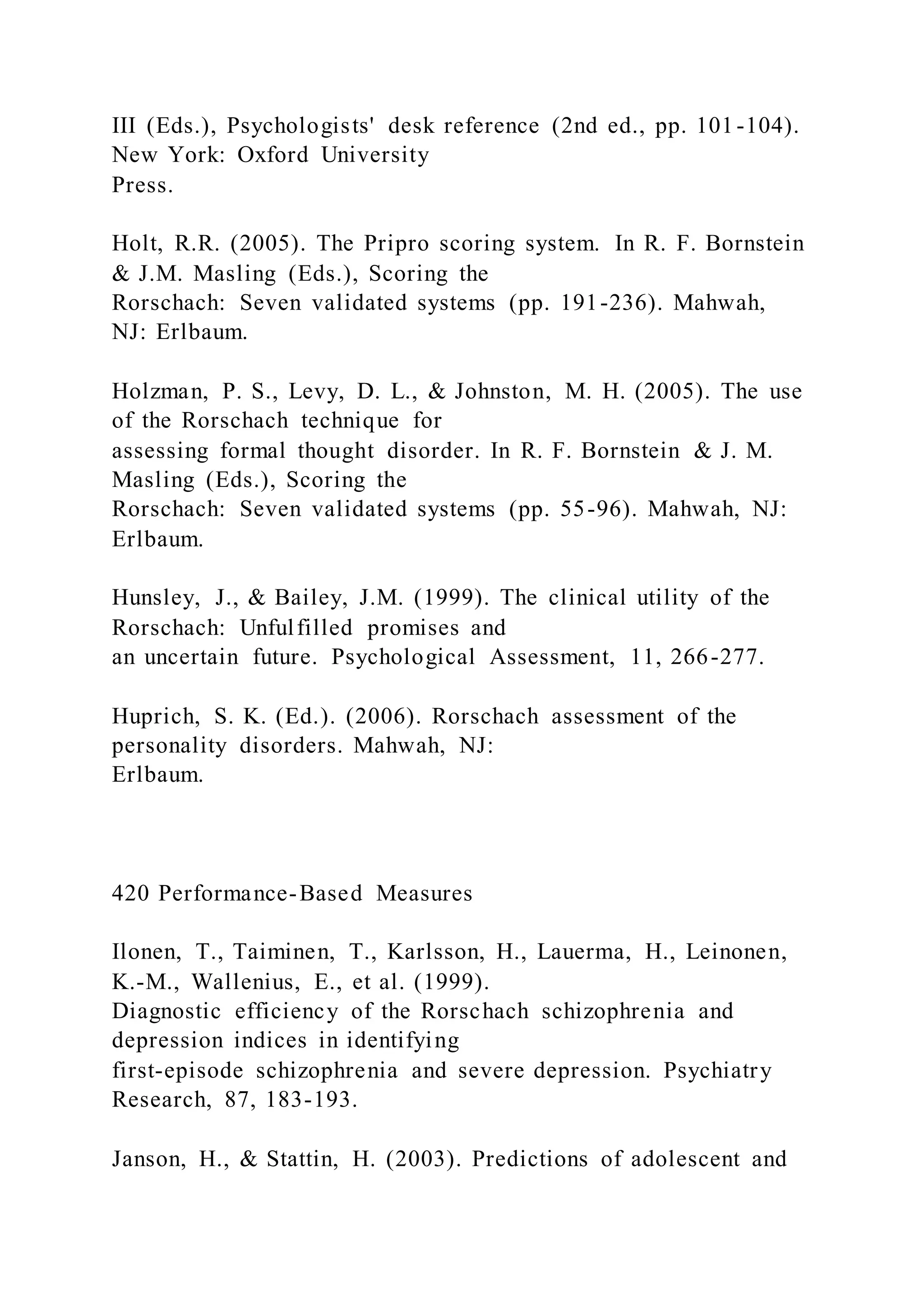 III (Eds.), Psychologists' desk reference (2nd ed., pp. 101-104).
New York: Oxford University
Press.
Holt, R.R. (2005). The Pripro scoring system. In R. F. Bornstein
& J.M. Masling (Eds.), Scoring the
Rorschach: Seven validated systems (pp. 191-236). Mahwah,
NJ: Erlbaum.
Holzman, P. S., Levy, D. L., & Johnston, M. H. (2005). The use
of the Rorschach technique for
assessing formal thought disorder. In R. F. Bornstein & J. M.
Masling (Eds.), Scoring the
Rorschach: Seven validated systems (pp. 55-96). Mahwah, NJ:
Erlbaum.
Hunsley, J., & Bailey, J.M. (1999). The clinical utility of the
Rorschach: Unfulfilled promises and
an uncertain future. Psychological Assessment, 11, 266-277.
Huprich, S. K. (Ed.). (2006). Rorschach assessment of the
personality disorders. Mahwah, NJ:
Erlbaum.
420 Performance-Based Measures
Ilonen, T., Taiminen, T., Karlsson, H., Lauerma, H., Leinonen,
K.-M., Wallenius, E., et al. (1999).
Diagnostic efficiency of the Rorschach schizophrenia and
depression indices in identifying
first-episode schizophrenia and severe depression. Psychiatry
Research, 87, 183-193.
Janson, H., & Stattin, H. (2003). Predictions of adolescent and
 