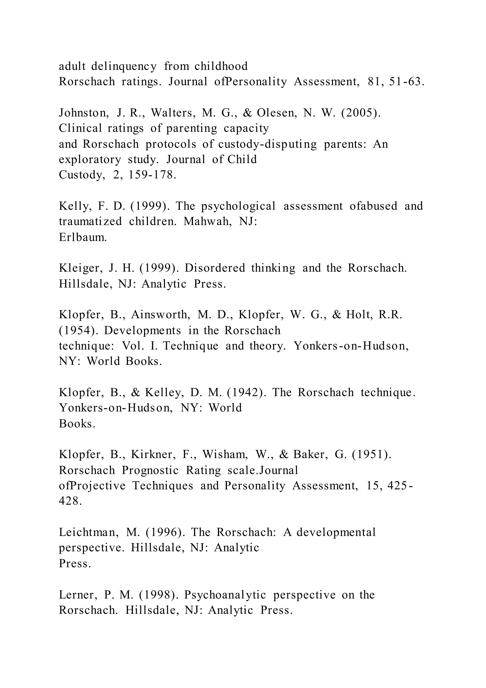 adult delinquency from childhood
Rorschach ratings. Journal ofPersonality Assessment, 81, 51-63.
Johnston, J. R., Walters, M. G., & Olesen, N. W. (2005).
Clinical ratings of parenting capacity
and Rorschach protocols of custody-disputing parents: An
exploratory study. Journal of Child
Custody, 2, 159-178.
Kelly, F. D. (1999). The psychological assessment ofabused and
traumatized children. Mahwah, NJ:
Erlbaum.
Kleiger, J. H. (1999). Disordered thinking and the Rorschach.
Hillsdale, NJ: Analytic Press.
Klopfer, B., Ainsworth, M. D., Klopfer, W. G., & Holt, R.R.
(1954). Developments in the Rorschach
technique: Vol. I. Technique and theory. Yonkers-on-Hudson,
NY: World Books.
Klopfer, B., & Kelley, D. M. (1942). The Rorschach technique.
Yonkers-on-Hudson, NY: World
Books.
Klopfer, B., Kirkner, F., Wisham, W., & Baker, G. (1951).
Rorschach Prognostic Rating scale.Journal
ofProjective Techniques and Personality Assessment, 15, 425-
428.
Leichtman, M. (1996). The Rorschach: A developmental
perspective. Hillsdale, NJ: Analytic
Press.
Lerner, P. M. (1998). Psychoanalytic perspective on the
Rorschach. Hillsdale, NJ: Analytic Press.
 