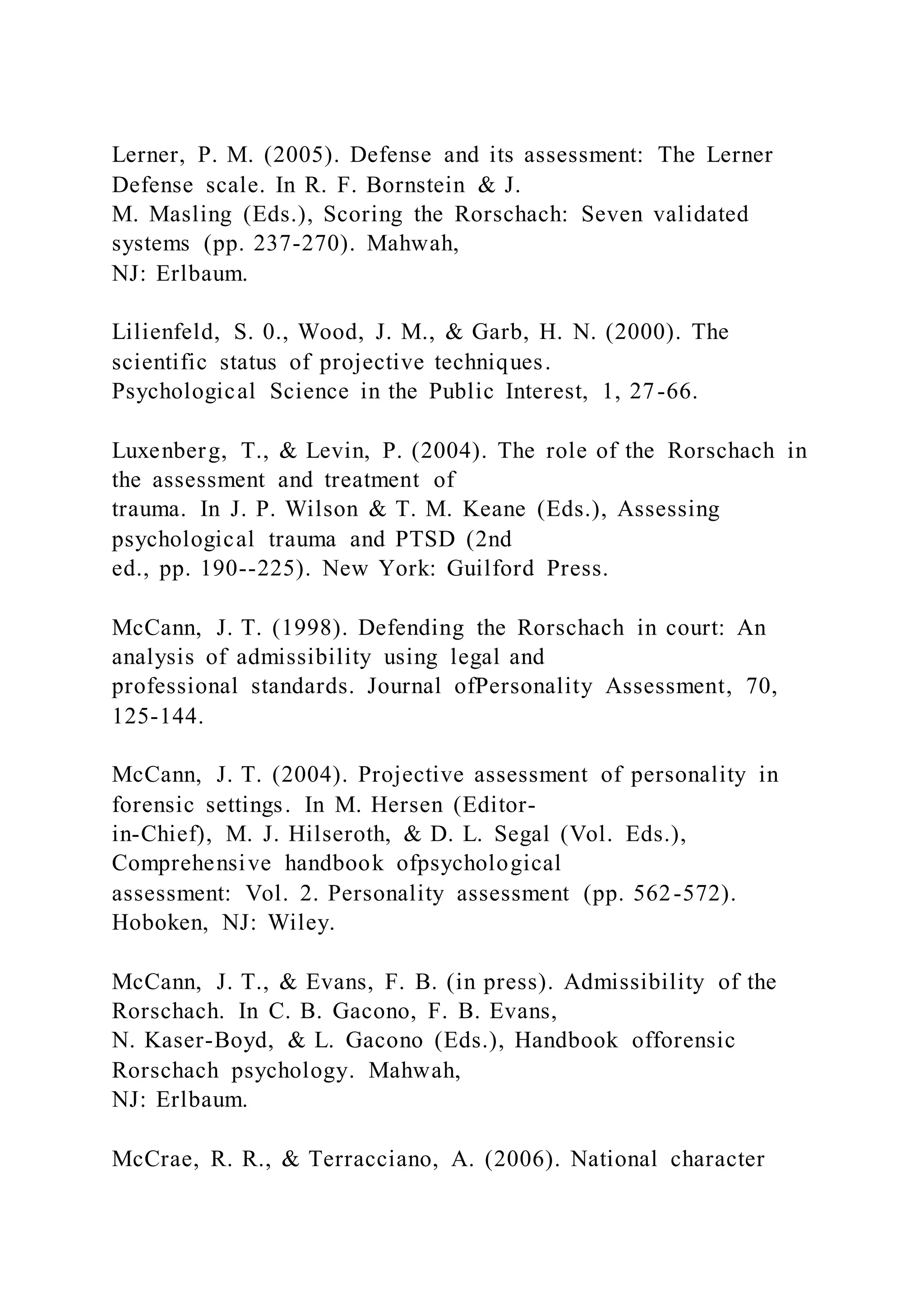 Lerner, P. M. (2005). Defense and its assessment: The Lerner
Defense scale. In R. F. Bornstein & J.
M. Masling (Eds.), Scoring the Rorschach: Seven validated
systems (pp. 237-270). Mahwah,
NJ: Erlbaum.
Lilienfeld, S. 0., Wood, J. M., & Garb, H. N. (2000). The
scientific status of projective techniques.
Psychological Science in the Public Interest, 1, 27-66.
Luxenberg, T., & Levin, P. (2004). The role of the Rorschach in
the assessment and treatment of
trauma. In J. P. Wilson & T. M. Keane (Eds.), Assessing
psychological trauma and PTSD (2nd
ed., pp. 190--225). New York: Guilford Press.
McCann, J. T. (1998). Defending the Rorschach in court: An
analysis of admissibility using legal and
professional standards. Journal ofPersonality Assessment, 70,
125-144.
McCann, J. T. (2004). Projective assessment of personality in
forensic settings. In M. Hersen (Editor-
in-Chief), M. J. Hilseroth, & D. L. Segal (Vol. Eds.),
Comprehensive handbook ofpsychological
assessment: Vol. 2. Personality assessment (pp. 562-572).
Hoboken, NJ: Wiley.
McCann, J. T., & Evans, F. B. (in press). Admissibility of the
Rorschach. In C. B. Gacono, F. B. Evans,
N. Kaser-Boyd, & L. Gacono (Eds.), Handbook offorensic
Rorschach psychology. Mahwah,
NJ: Erlbaum.
McCrae, R. R., & Terracciano, A. (2006). National character
 