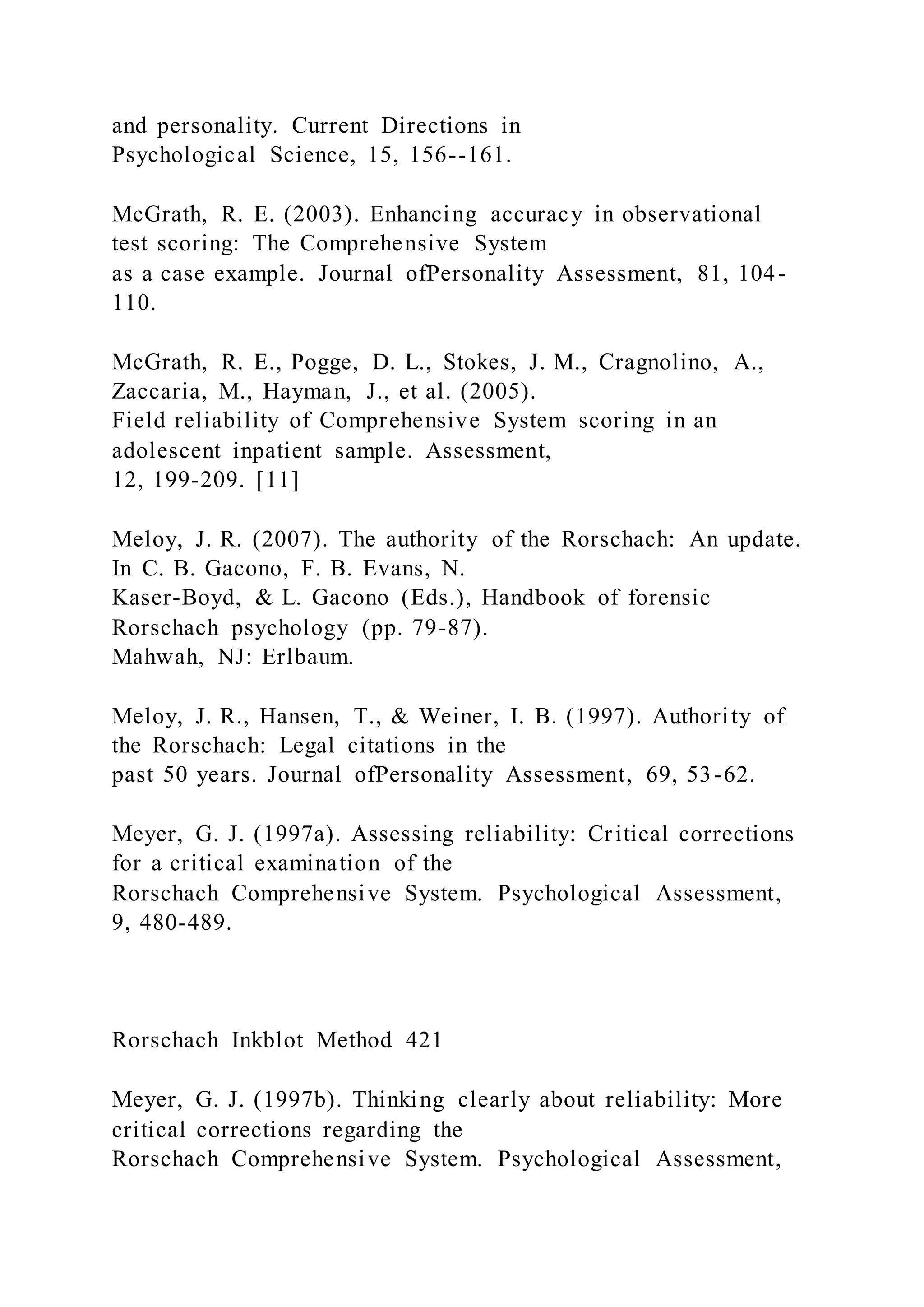 and personality. Current Directions in
Psychological Science, 15, 156--161.
McGrath, R. E. (2003). Enhancing accuracy in observational
test scoring: The Comprehensive System
as a case example. Journal ofPersonality Assessment, 81, 104-
110.
McGrath, R. E., Pogge, D. L., Stokes, J. M., Cragnolino, A.,
Zaccaria, M., Hayman, J., et al. (2005).
Field reliability of Comprehensive System scoring in an
adolescent inpatient sample. Assessment,
12, 199-209. [11]
Meloy, J. R. (2007). The authority of the Rorschach: An update.
In C. B. Gacono, F. B. Evans, N.
Kaser-Boyd, & L. Gacono (Eds.), Handbook of forensic
Rorschach psychology (pp. 79-87).
Mahwah, NJ: Erlbaum.
Meloy, J. R., Hansen, T., & Weiner, I. B. (1997). Authority of
the Rorschach: Legal citations in the
past 50 years. Journal ofPersonality Assessment, 69, 53-62.
Meyer, G. J. (1997a). Assessing reliability: Critical corrections
for a critical examination of the
Rorschach Comprehensive System. Psychological Assessment,
9, 480-489.
Rorschach Inkblot Method 421
Meyer, G. J. (1997b). Thinking clearly about reliability: More
critical corrections regarding the
Rorschach Comprehensive System. Psychological Assessment,
 