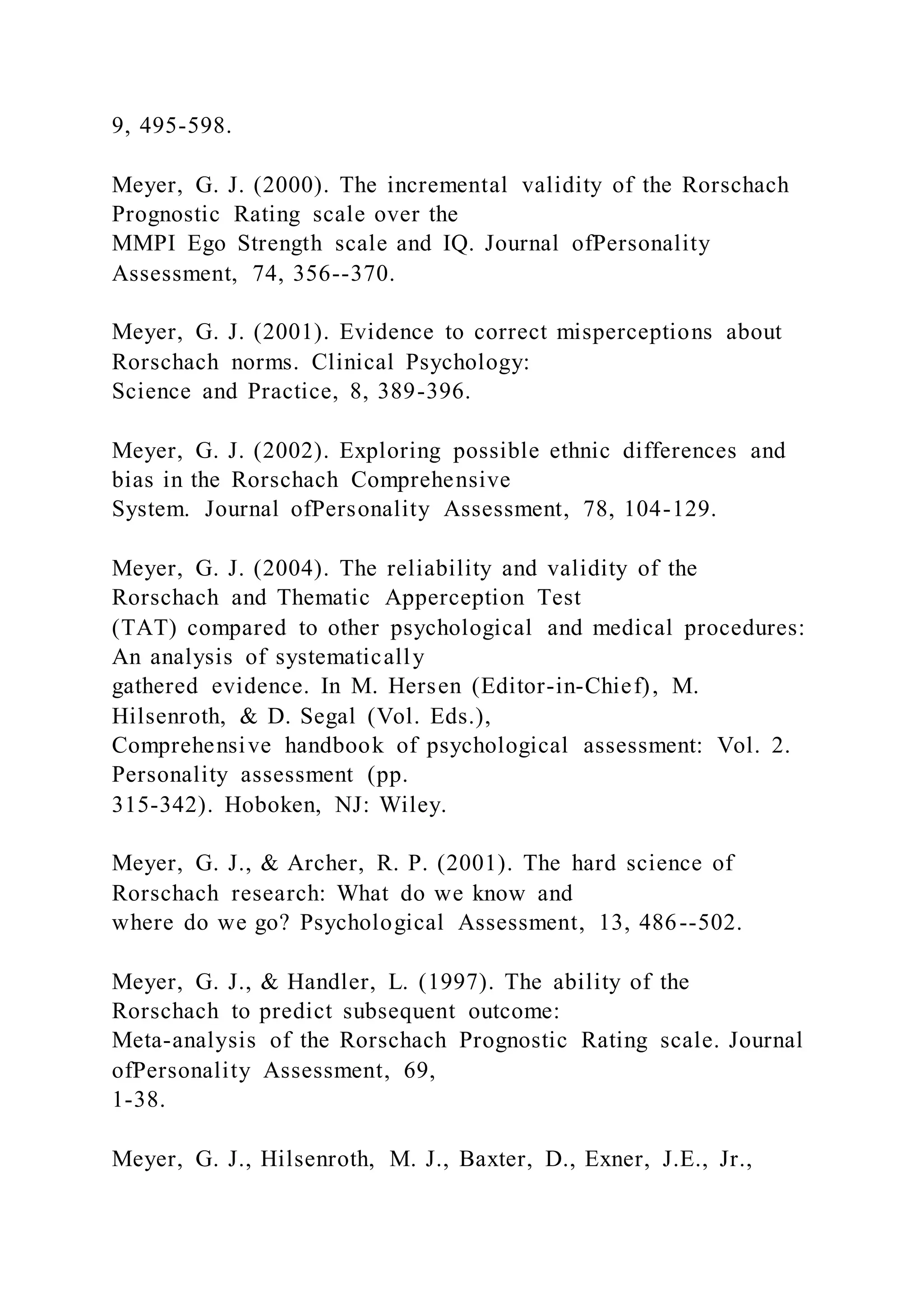 9, 495-598.
Meyer, G. J. (2000). The incremental validity of the Rorschach
Prognostic Rating scale over the
MMPI Ego Strength scale and IQ. Journal ofPersonality
Assessment, 74, 356--370.
Meyer, G. J. (2001). Evidence to correct misperceptions about
Rorschach norms. Clinical Psychology:
Science and Practice, 8, 389-396.
Meyer, G. J. (2002). Exploring possible ethnic differences and
bias in the Rorschach Comprehensive
System. Journal ofPersonality Assessment, 78, 104-129.
Meyer, G. J. (2004). The reliability and validity of the
Rorschach and Thematic Apperception Test
(TAT) compared to other psychological and medical procedures:
An analysis of systematically
gathered evidence. In M. Hersen (Editor-in-Chief), M.
Hilsenroth, & D. Segal (Vol. Eds.),
Comprehensive handbook of psychological assessment: Vol. 2.
Personality assessment (pp.
315-342). Hoboken, NJ: Wiley.
Meyer, G. J., & Archer, R. P. (2001). The hard science of
Rorschach research: What do we know and
where do we go? Psychological Assessment, 13, 486--502.
Meyer, G. J., & Handler, L. (1997). The ability of the
Rorschach to predict subsequent outcome:
Meta-analysis of the Rorschach Prognostic Rating scale. Journal
ofPersonality Assessment, 69,
1-38.
Meyer, G. J., Hilsenroth, M. J., Baxter, D., Exner, J.E., Jr.,
 